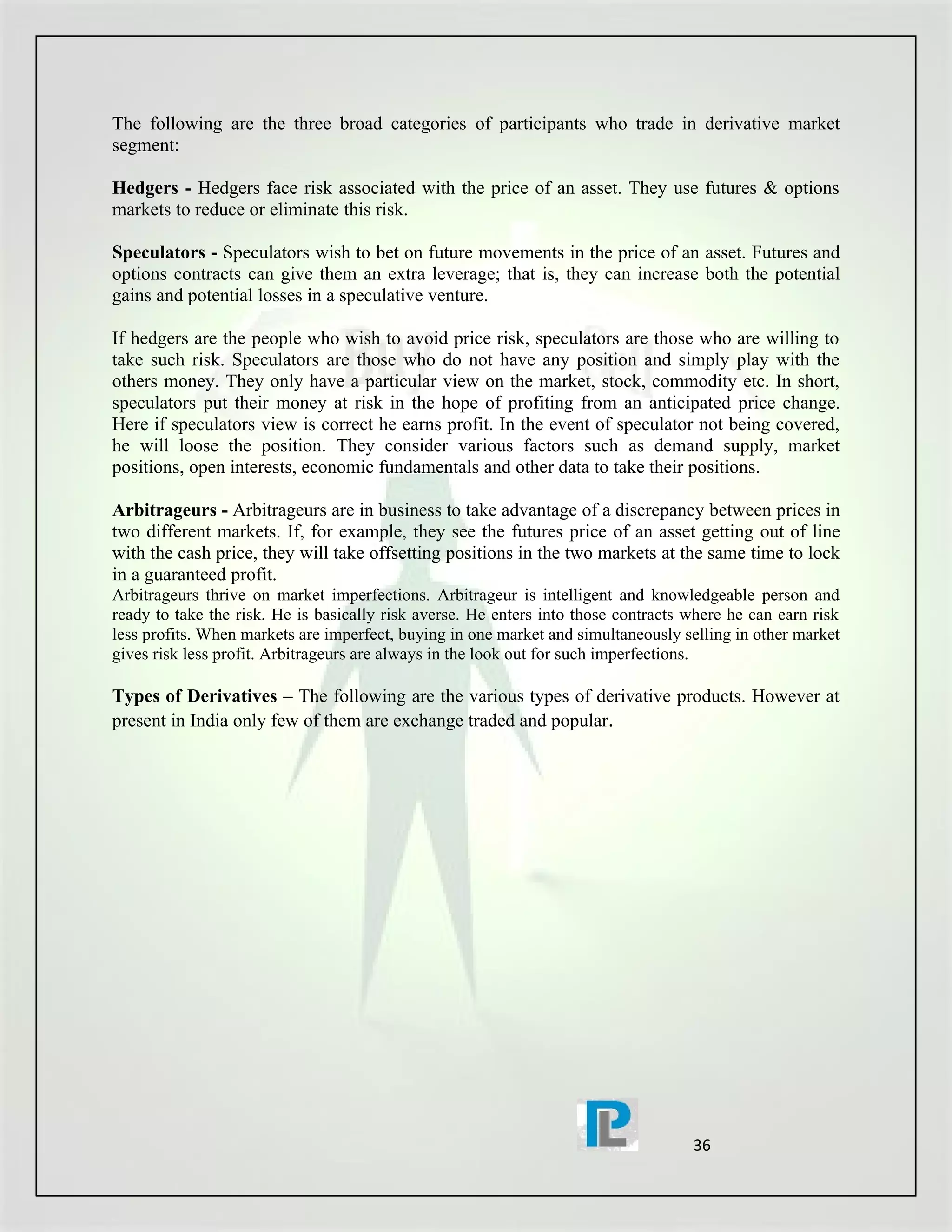 The following are the three broad categories of participants who trade in derivative market
segment:

Hedgers - Hedgers face risk associated with the price of an asset. They use futures & options
markets to reduce or eliminate this risk.

Speculators - Speculators wish to bet on future movements in the price of an asset. Futures and
options contracts can give them an extra leverage; that is, they can increase both the potential
gains and potential losses in a speculative venture.

If hedgers are the people who wish to avoid price risk, speculators are those who are willing to
take such risk. Speculators are those who do not have any position and simply play with the
others money. They only have a particular view on the market, stock, commodity etc. In short,
speculators put their money at risk in the hope of profiting from an anticipated price change.
Here if speculators view is correct he earns profit. In the event of speculator not being covered,
he will loose the position. They consider various factors such as demand supply, market
positions, open interests, economic fundamentals and other data to take their positions.

Arbitrageurs - Arbitrageurs are in business to take advantage of a discrepancy between prices in
two different markets. If, for example, they see the futures price of an asset getting out of line
with the cash price, they will take offsetting positions in the two markets at the same time to lock
in a guaranteed profit.
Arbitrageurs thrive on market imperfections. Arbitrageur is intelligent and knowledgeable person and
ready to take the risk. He is basically risk averse. He enters into those contracts where he can earn risk
less profits. When markets are imperfect, buying in one market and simultaneously selling in other market
gives risk less profit. Arbitrageurs are always in the look out for such imperfections.

Types of Derivatives – The following are the various types of derivative products. However at
present in India only few of them are exchange traded and popular.




                                                                                    36
 