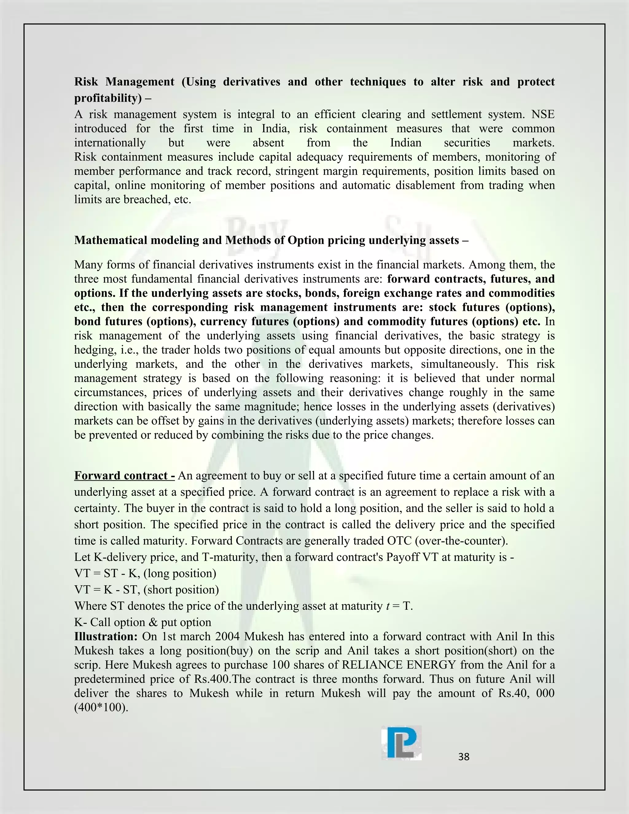 Risk Management (Using derivatives and other techniques to alter risk and protect
profitability) –
A risk management system is integral to an efficient clearing and settlement system. NSE
introduced for the first time in India, risk containment measures that were common
internationally    but    were   absent     from     the    Indian    securities    markets.
Risk containment measures include capital adequacy requirements of members, monitoring of
member performance and track record, stringent margin requirements, position limits based on
capital, online monitoring of member positions and automatic disablement from trading when
limits are breached, etc.


Mathematical modeling and Methods of Option pricing underlying assets –
Many forms of financial derivatives instruments exist in the financial markets. Among them, the
three most fundamental financial derivatives instruments are: forward contracts, futures, and
options. If the underlying assets are stocks, bonds, foreign exchange rates and commodities
etc., then the corresponding risk management instruments are: stock futures (options),
bond futures (options), currency futures (options) and commodity futures (options) etc. In
risk management of the underlying assets using financial derivatives, the basic strategy is
hedging, i.e., the trader holds two positions of equal amounts but opposite directions, one in the
underlying markets, and the other in the derivatives markets, simultaneously. This risk
management strategy is based on the following reasoning: it is believed that under normal
circumstances, prices of underlying assets and their derivatives change roughly in the same
direction with basically the same magnitude; hence losses in the underlying assets (derivatives)
markets can be offset by gains in the derivatives (underlying assets) markets; therefore losses can
be prevented or reduced by combining the risks due to the price changes.


Forward contract - An agreement to buy or sell at a specified future time a certain amount of an
underlying asset at a specified price. A forward contract is an agreement to replace a risk with a
certainty. The buyer in the contract is said to hold a long position, and the seller is said to hold a
short position. The specified price in the contract is called the delivery price and the specified
time is called maturity. Forward Contracts are generally traded OTC (over-the-counter).
Let K-delivery price, and T-maturity, then a forward contract's Payoff VT at maturity is -
VT = ST - K, (long position)
VT = K - ST, (short position)
Where ST denotes the price of the underlying asset at maturity t = T.
K- Call option & put option
Illustration: On 1st march 2004 Mukesh has entered into a forward contract with Anil In this
Mukesh takes a long position(buy) on the scrip and Anil takes a short position(short) on the
scrip. Here Mukesh agrees to purchase 100 shares of RELIANCE ENERGY from the Anil for a
predetermined price of Rs.400.The contract is three months forward. Thus on future Anil will
deliver the shares to Mukesh while in return Mukesh will pay the amount of Rs.40, 000
(400*100).


                                                                                 38
 