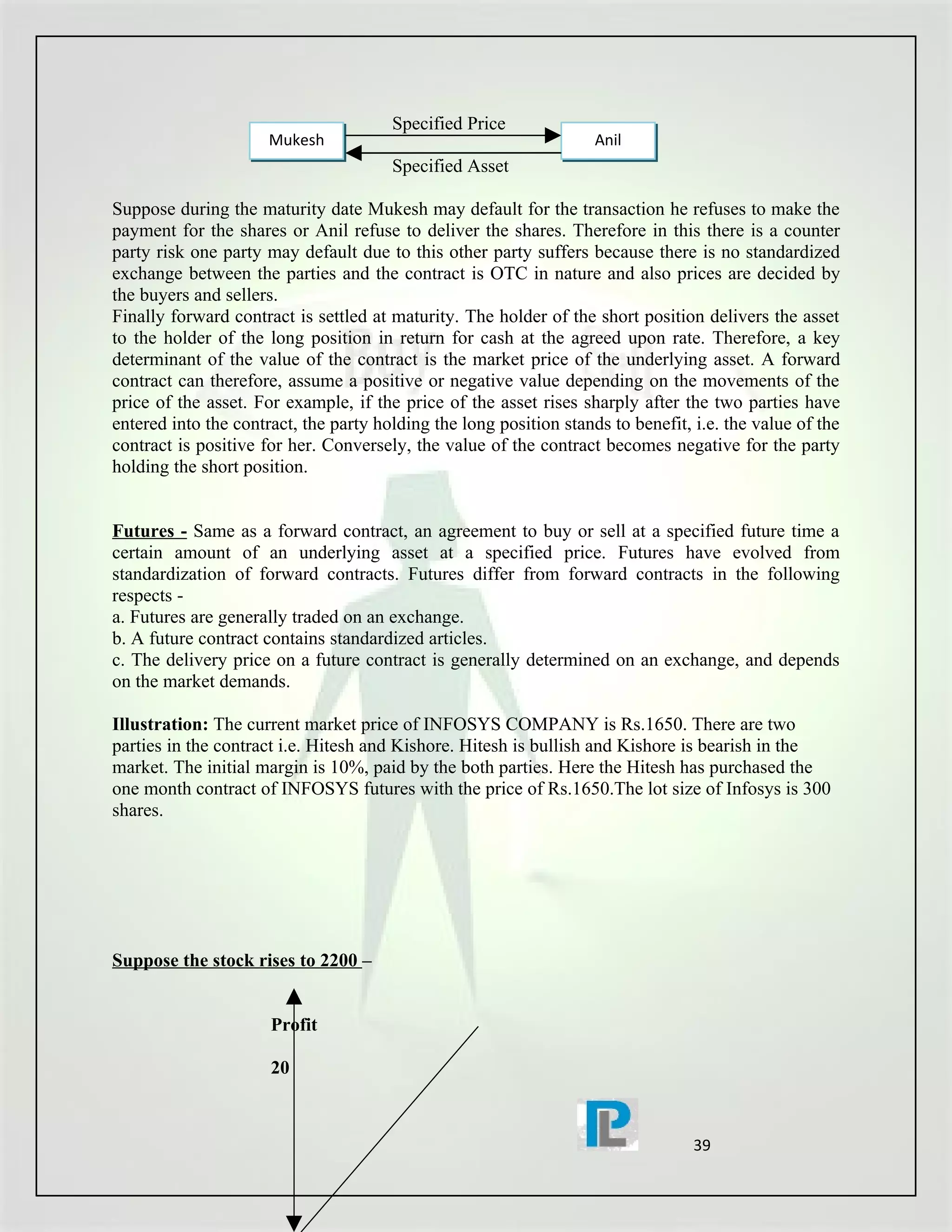 Specified Price
                      Mukesh                                        Anil
                                       Specified Asset

Suppose during the maturity date Mukesh may default for the transaction he refuses to make the
payment for the shares or Anil refuse to deliver the shares. Therefore in this there is a counter
party risk one party may default due to this other party suffers because there is no standardized
exchange between the parties and the contract is OTC in nature and also prices are decided by
the buyers and sellers.
Finally forward contract is settled at maturity. The holder of the short position delivers the asset
to the holder of the long position in return for cash at the agreed upon rate. Therefore, a key
determinant of the value of the contract is the market price of the underlying asset. A forward
contract can therefore, assume a positive or negative value depending on the movements of the
price of the asset. For example, if the price of the asset rises sharply after the two parties have
entered into the contract, the party holding the long position stands to benefit, i.e. the value of the
contract is positive for her. Conversely, the value of the contract becomes negative for the party
holding the short position.


Futures - Same as a forward contract, an agreement to buy or sell at a specified future time a
certain amount of an underlying asset at a specified price. Futures have evolved from
standardization of forward contracts. Futures differ from forward contracts in the following
respects -
a. Futures are generally traded on an exchange.
b. A future contract contains standardized articles.
c. The delivery price on a future contract is generally determined on an exchange, and depends
on the market demands.

Illustration: The current market price of INFOSYS COMPANY is Rs.1650. There are two
parties in the contract i.e. Hitesh and Kishore. Hitesh is bullish and Kishore is bearish in the
market. The initial margin is 10%, paid by the both parties. Here the Hitesh has purchased the
one month contract of INFOSYS futures with the price of Rs.1650.The lot size of Infosys is 300
shares.




Suppose the stock rises to 2200 –


                      Profit

                      20



                                                                                  39
 