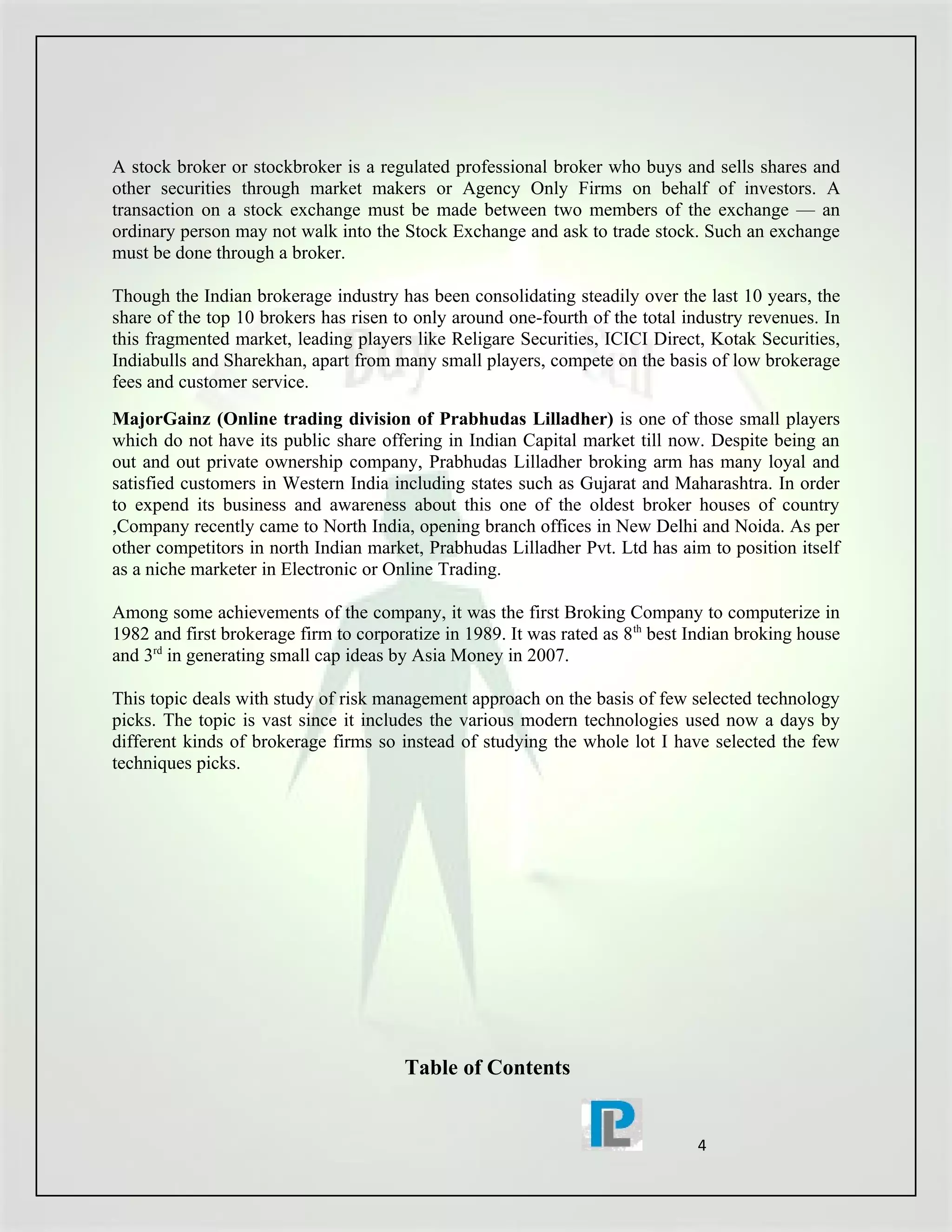 A stock broker or stockbroker is a regulated professional broker who buys and sells shares and
other securities through market makers or Agency Only Firms on behalf of investors. A
transaction on a stock exchange must be made between two members of the exchange — an
ordinary person may not walk into the Stock Exchange and ask to trade stock. Such an exchange
must be done through a broker.

Though the Indian brokerage industry has been consolidating steadily over the last 10 years, the
share of the top 10 brokers has risen to only around one-fourth of the total industry revenues. In
this fragmented market, leading players like Religare Securities, ICICI Direct, Kotak Securities,
Indiabulls and Sharekhan, apart from many small players, compete on the basis of low brokerage
fees and customer service.
MajorGainz (Online trading division of Prabhudas Lilladher) is one of those small players
which do not have its public share offering in Indian Capital market till now. Despite being an
out and out private ownership company, Prabhudas Lilladher broking arm has many loyal and
satisfied customers in Western India including states such as Gujarat and Maharashtra. In order
to expend its business and awareness about this one of the oldest broker houses of country
,Company recently came to North India, opening branch offices in New Delhi and Noida. As per
other competitors in north Indian market, Prabhudas Lilladher Pvt. Ltd has aim to position itself
as a niche marketer in Electronic or Online Trading.

Among some achievements of the company, it was the first Broking Company to computerize in
1982 and first brokerage firm to corporatize in 1989. It was rated as 8 th best Indian broking house
and 3rd in generating small cap ideas by Asia Money in 2007.

This topic deals with study of risk management approach on the basis of few selected technology
picks. The topic is vast since it includes the various modern technologies used now a days by
different kinds of brokerage firms so instead of studying the whole lot I have selected the few
techniques picks.




                                        Table of Contents


                                                                                4
 