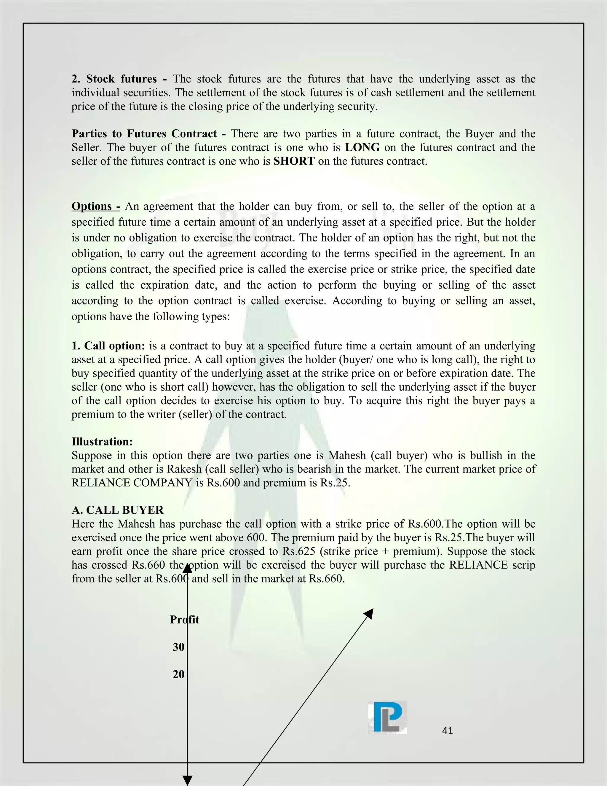 2. Stock futures - The stock futures are the futures that have the underlying asset as the
individual securities. The settlement of the stock futures is of cash settlement and the settlement
price of the future is the closing price of the underlying security.

Parties to Futures Contract - There are two parties in a future contract, the Buyer and the
Seller. The buyer of the futures contract is one who is LONG on the futures contract and the
seller of the futures contract is one who is SHORT on the futures contract.


Options - An agreement that the holder can buy from, or sell to, the seller of the option at a
specified future time a certain amount of an underlying asset at a specified price. But the holder
is under no obligation to exercise the contract. The holder of an option has the right, but not the
obligation, to carry out the agreement according to the terms specified in the agreement. In an
options contract, the specified price is called the exercise price or strike price, the specified date
is called the expiration date, and the action to perform the buying or selling of the asset
according to the option contract is called exercise. According to buying or selling an asset,
options have the following types:

1. Call option: is a contract to buy at a specified future time a certain amount of an underlying
asset at a specified price. A call option gives the holder (buyer/ one who is long call), the right to
buy specified quantity of the underlying asset at the strike price on or before expiration date. The
seller (one who is short call) however, has the obligation to sell the underlying asset if the buyer
of the call option decides to exercise his option to buy. To acquire this right the buyer pays a
premium to the writer (seller) of the contract.

Illustration:
Suppose in this option there are two parties one is Mahesh (call buyer) who is bullish in the
market and other is Rakesh (call seller) who is bearish in the market. The current market price of
RELIANCE COMPANY is Rs.600 and premium is Rs.25.

A. CALL BUYER
Here the Mahesh has purchase the call option with a strike price of Rs.600.The option will be
exercised once the price went above 600. The premium paid by the buyer is Rs.25.The buyer will
earn profit once the share price crossed to Rs.625 (strike price + premium). Suppose the stock
has crossed Rs.660 the option will be exercised the buyer will purchase the RELIANCE scrip
from the seller at Rs.600 and sell in the market at Rs.660.


                     Profit

                      30

                      20



                                                                                 41
 