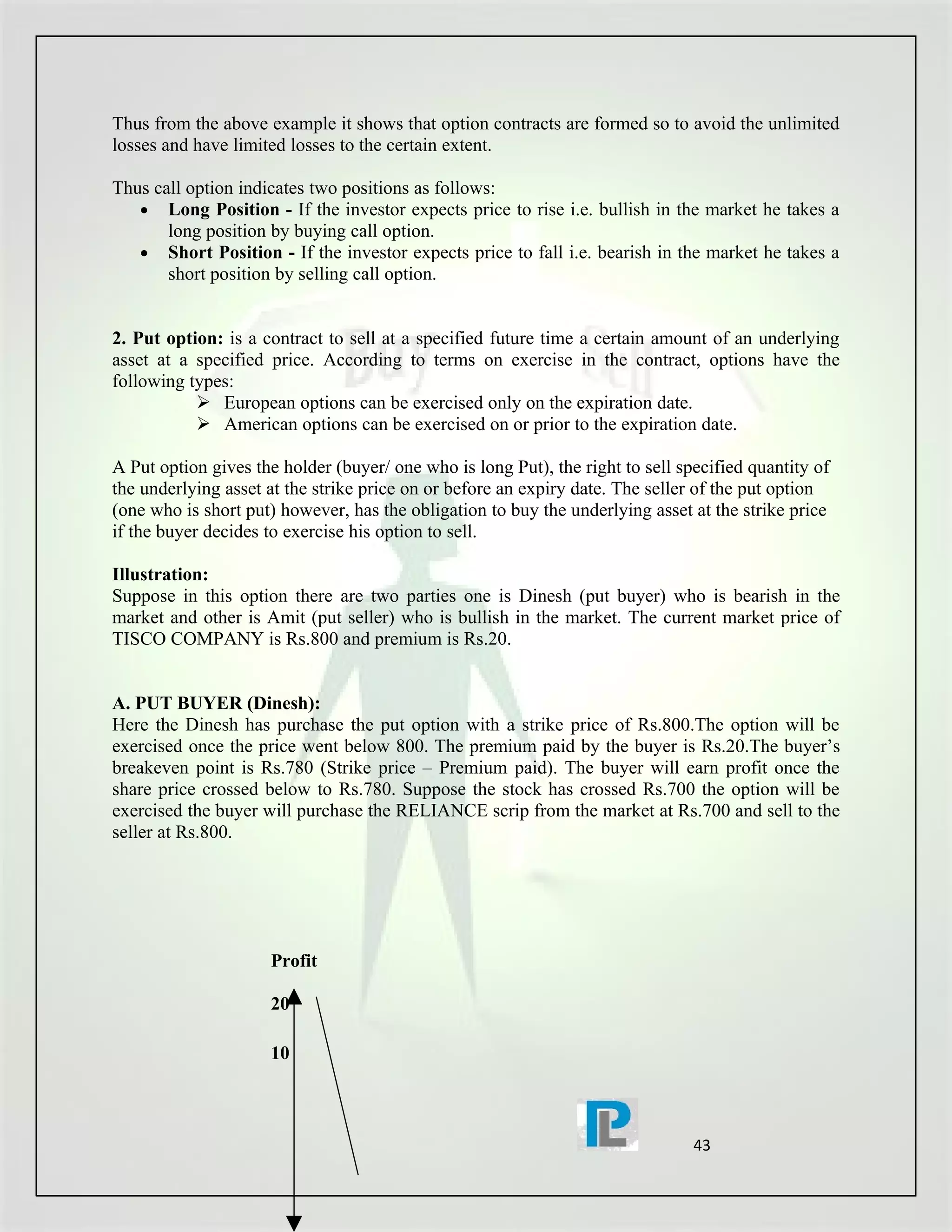 Thus from the above example it shows that option contracts are formed so to avoid the unlimited
losses and have limited losses to the certain extent.

Thus call option indicates two positions as follows:
   • Long Position - If the investor expects price to rise i.e. bullish in the market he takes a
       long position by buying call option.
   • Short Position - If the investor expects price to fall i.e. bearish in the market he takes a
       short position by selling call option.


2. Put option: is a contract to sell at a specified future time a certain amount of an underlying
asset at a specified price. According to terms on exercise in the contract, options have the
following types:
            European options can be exercised only on the expiration date.
            American options can be exercised on or prior to the expiration date.

A Put option gives the holder (buyer/ one who is long Put), the right to sell specified quantity of
the underlying asset at the strike price on or before an expiry date. The seller of the put option
(one who is short put) however, has the obligation to buy the underlying asset at the strike price
if the buyer decides to exercise his option to sell.

Illustration:
Suppose in this option there are two parties one is Dinesh (put buyer) who is bearish in the
market and other is Amit (put seller) who is bullish in the market. The current market price of
TISCO COMPANY is Rs.800 and premium is Rs.20.


A. PUT BUYER (Dinesh):
Here the Dinesh has purchase the put option with a strike price of Rs.800.The option will be
exercised once the price went below 800. The premium paid by the buyer is Rs.20.The buyer’s
breakeven point is Rs.780 (Strike price – Premium paid). The buyer will earn profit once the
share price crossed below to Rs.780. Suppose the stock has crossed Rs.700 the option will be
exercised the buyer will purchase the RELIANCE scrip from the market at Rs.700 and sell to the
seller at Rs.800.




                     Profit

                     20

                     10



                                                                                43
 