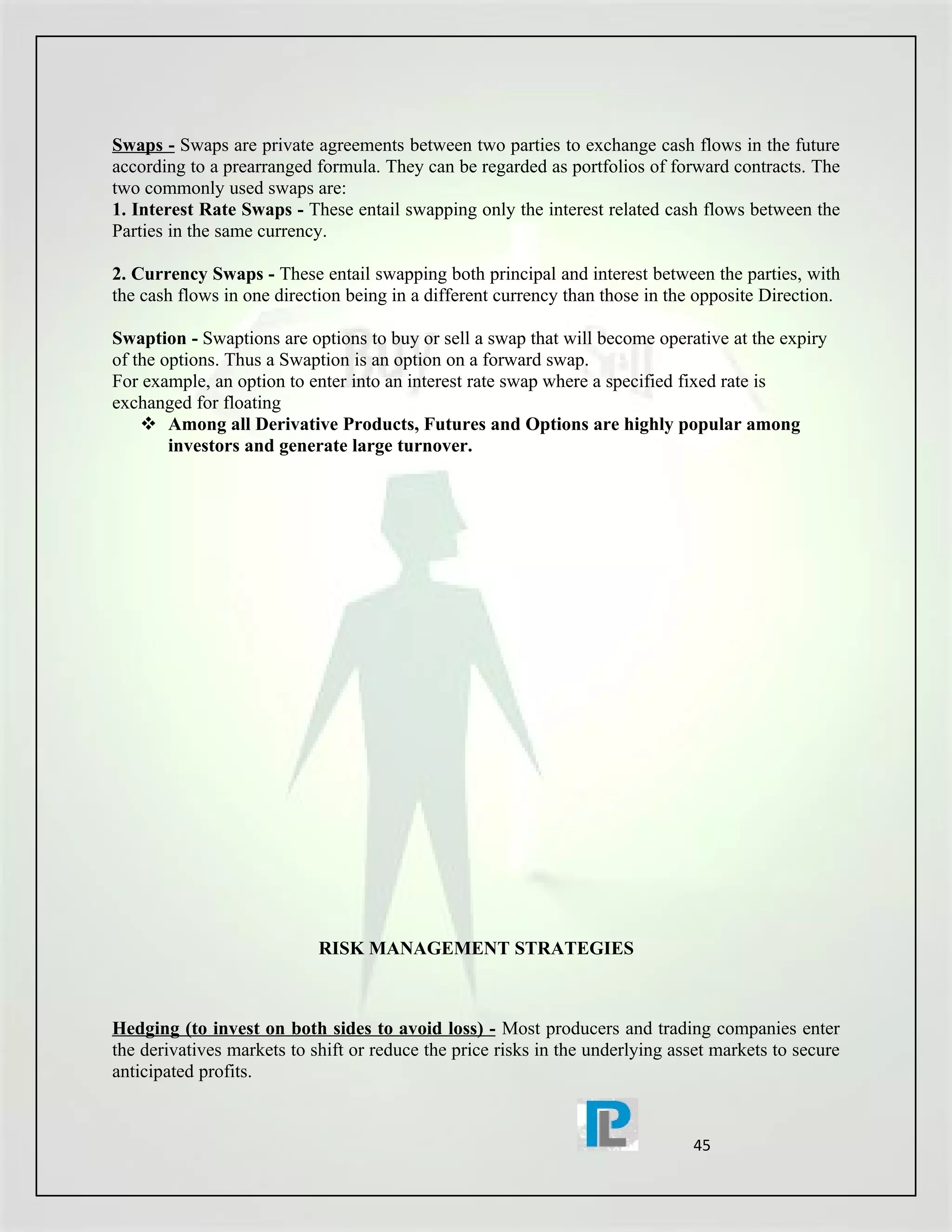 Swaps - Swaps are private agreements between two parties to exchange cash flows in the future
according to a prearranged formula. They can be regarded as portfolios of forward contracts. The
two commonly used swaps are:
1. Interest Rate Swaps - These entail swapping only the interest related cash flows between the
Parties in the same currency.

2. Currency Swaps - These entail swapping both principal and interest between the parties, with
the cash flows in one direction being in a different currency than those in the opposite Direction.

Swaption - Swaptions are options to buy or sell a swap that will become operative at the expiry
of the options. Thus a Swaption is an option on a forward swap.
For example, an option to enter into an interest rate swap where a specified fixed rate is
exchanged for floating
     Among all Derivative Products, Futures and Options are highly popular among
        investors and generate large turnover.




                            RISK MANAGEMENT STRATEGIES



Hedging (to invest on both sides to avoid loss) - Most producers and trading companies enter
the derivatives markets to shift or reduce the price risks in the underlying asset markets to secure
anticipated profits.


                                                                               45
 