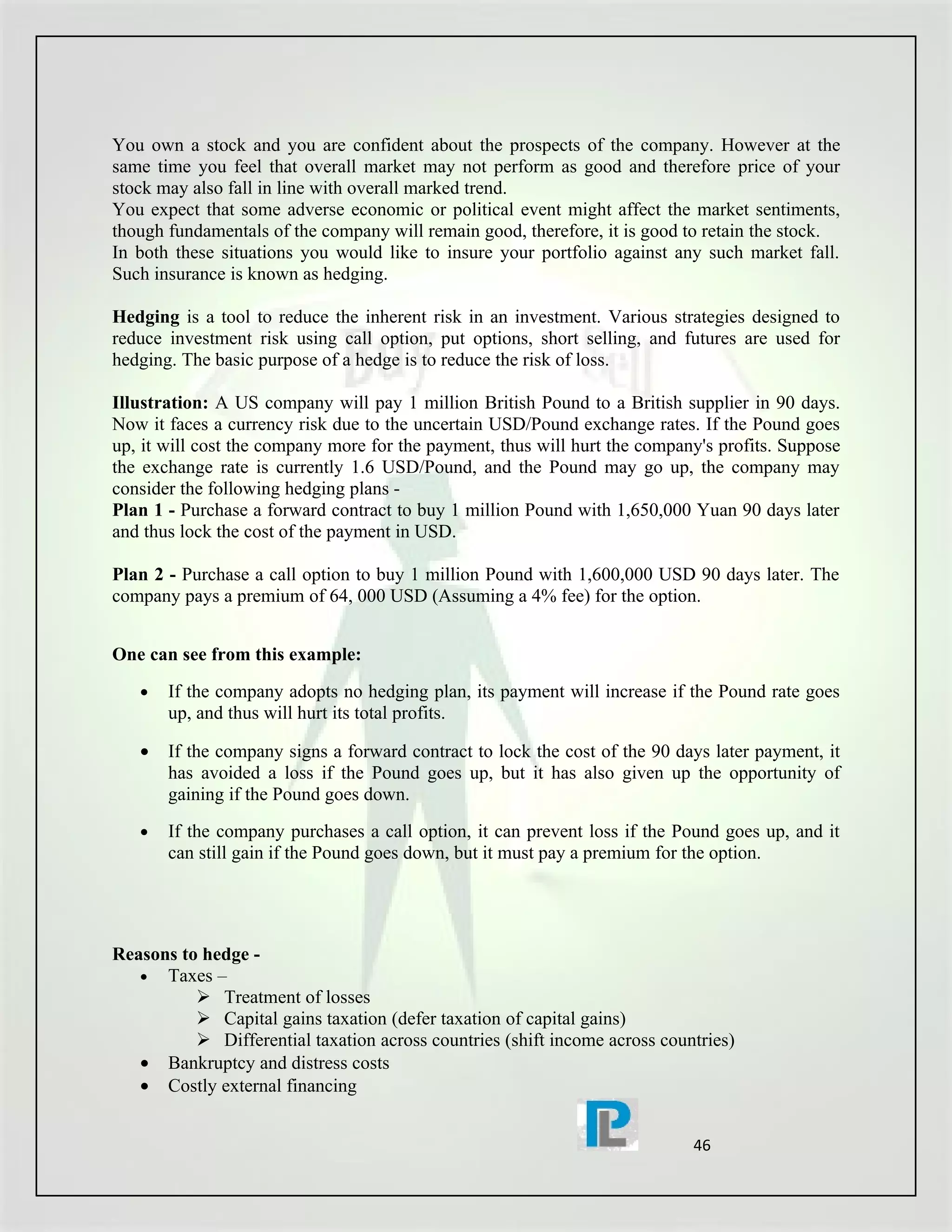 You own a stock and you are confident about the prospects of the company. However at the
same time you feel that overall market may not perform as good and therefore price of your
stock may also fall in line with overall marked trend.
You expect that some adverse economic or political event might affect the market sentiments,
though fundamentals of the company will remain good, therefore, it is good to retain the stock.
In both these situations you would like to insure your portfolio against any such market fall.
Such insurance is known as hedging.

Hedging is a tool to reduce the inherent risk in an investment. Various strategies designed to
reduce investment risk using call option, put options, short selling, and futures are used for
hedging. The basic purpose of a hedge is to reduce the risk of loss.

Illustration: A US company will pay 1 million British Pound to a British supplier in 90 days.
Now it faces a currency risk due to the uncertain USD/Pound exchange rates. If the Pound goes
up, it will cost the company more for the payment, thus will hurt the company's profits. Suppose
the exchange rate is currently 1.6 USD/Pound, and the Pound may go up, the company may
consider the following hedging plans -
Plan 1 - Purchase a forward contract to buy 1 million Pound with 1,650,000 Yuan 90 days later
and thus lock the cost of the payment in USD.

Plan 2 - Purchase a call option to buy 1 million Pound with 1,600,000 USD 90 days later. The
company pays a premium of 64, 000 USD (Assuming a 4% fee) for the option.


One can see from this example:
   •   If the company adopts no hedging plan, its payment will increase if the Pound rate goes
       up, and thus will hurt its total profits.

   •   If the company signs a forward contract to lock the cost of the 90 days later payment, it
       has avoided a loss if the Pound goes up, but it has also given up the opportunity of
       gaining if the Pound goes down.
   •   If the company purchases a call option, it can prevent loss if the Pound goes up, and it
       can still gain if the Pound goes down, but it must pay a premium for the option.




Reasons to hedge -
   • Taxes –
           Treatment of losses
           Capital gains taxation (defer taxation of capital gains)
           Differential taxation across countries (shift income across countries)
   • Bankruptcy and distress costs
   • Costly external financing


                                                                            46
 