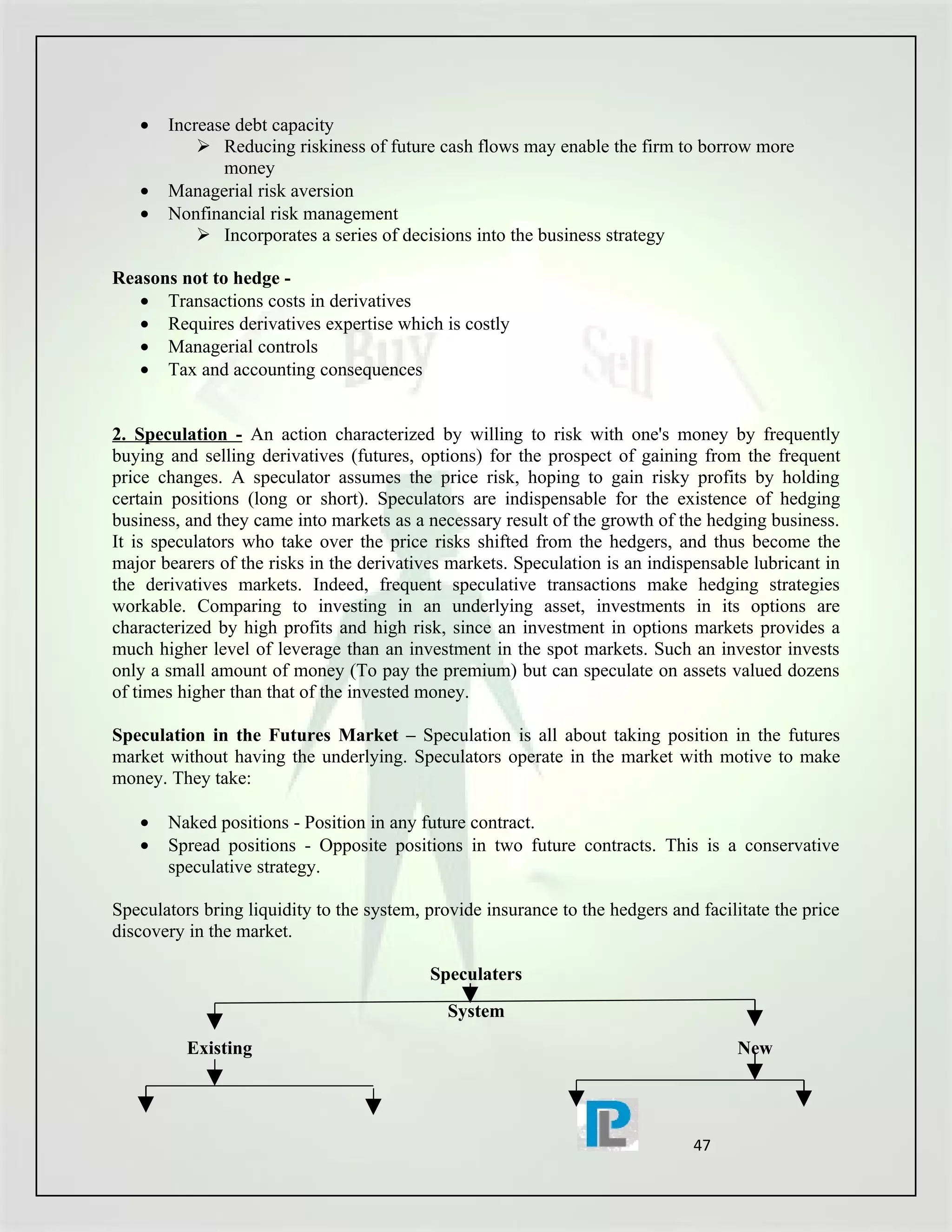 •   Increase debt capacity
            Reducing riskiness of future cash flows may enable the firm to borrow more
              money
   •   Managerial risk aversion
   •   Nonfinancial risk management
            Incorporates a series of decisions into the business strategy

Reasons not to hedge -
   • Transactions costs in derivatives
   • Requires derivatives expertise which is costly
   • Managerial controls
   • Tax and accounting consequences


2. Speculation - An action characterized by willing to risk with one's money by frequently
buying and selling derivatives (futures, options) for the prospect of gaining from the frequent
price changes. A speculator assumes the price risk, hoping to gain risky profits by holding
certain positions (long or short). Speculators are indispensable for the existence of hedging
business, and they came into markets as a necessary result of the growth of the hedging business.
It is speculators who take over the price risks shifted from the hedgers, and thus become the
major bearers of the risks in the derivatives markets. Speculation is an indispensable lubricant in
the derivatives markets. Indeed, frequent speculative transactions make hedging strategies
workable. Comparing to investing in an underlying asset, investments in its options are
characterized by high profits and high risk, since an investment in options markets provides a
much higher level of leverage than an investment in the spot markets. Such an investor invests
only a small amount of money (To pay the premium) but can speculate on assets valued dozens
of times higher than that of the invested money.

Speculation in the Futures Market – Speculation is all about taking position in the futures
market without having the underlying. Speculators operate in the market with motive to make
money. They take:

   •   Naked positions - Position in any future contract.
   •   Spread positions - Opposite positions in two future contracts. This is a conservative
       speculative strategy.

Speculators bring liquidity to the system, provide insurance to the hedgers and facilitate the price
discovery in the market.

                                           Speculaters
                                              System
          Existing                                                                   New




                                                                               47
 