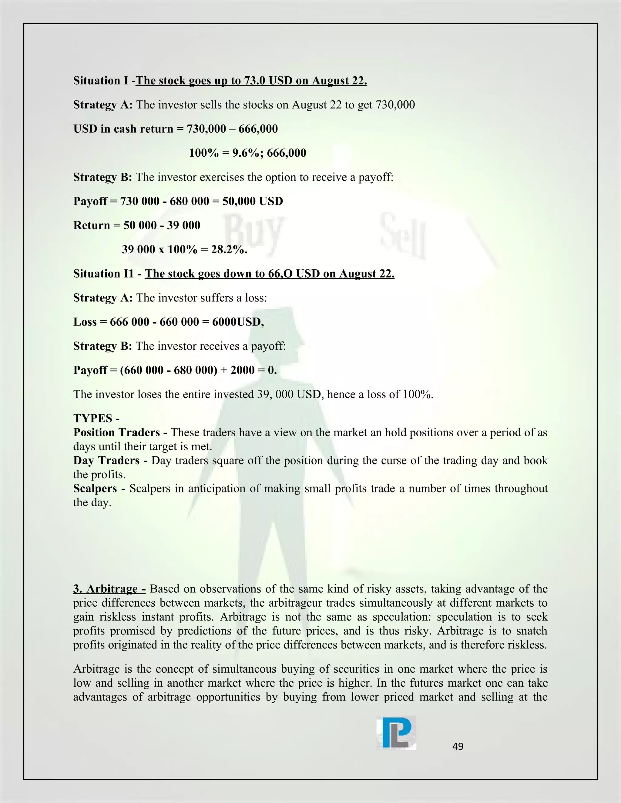 Situation I -The stock goes up to 73.0 USD on August 22.
Strategy A: The investor sells the stocks on August 22 to get 730,000
USD in cash return = 730,000 – 666,000
                        100% = 9.6%; 666,000
Strategy B: The investor exercises the option to receive a payoff:
Payoff = 730 000 - 680 000 = 50,000 USD
Return = 50 000 - 39 000
          39 000 x 100% = 28.2%.
Situation I1 - The stock goes down to 66,O USD on August 22.
Strategy A: The investor suffers a loss:
Loss = 666 000 - 660 000 = 6000USD,
Strategy B: The investor receives a payoff:
Payoff = (660 000 - 680 000) + 2000 = 0.
The investor loses the entire invested 39, 000 USD, hence a loss of 100%.
TYPES -
Position Traders - These traders have a view on the market an hold positions over a period of as
days until their target is met.
Day Traders - Day traders square off the position during the curse of the trading day and book
the profits.
Scalpers - Scalpers in anticipation of making small profits trade a number of times throughout
the day.




3. Arbitrage - Based on observations of the same kind of risky assets, taking advantage of the
price differences between markets, the arbitrageur trades simultaneously at different markets to
gain riskless instant profits. Arbitrage is not the same as speculation: speculation is to seek
profits promised by predictions of the future prices, and is thus risky. Arbitrage is to snatch
profits originated in the reality of the price differences between markets, and is therefore riskless.
Arbitrage is the concept of simultaneous buying of securities in one market where the price is
low and selling in another market where the price is higher. In the futures market one can take
advantages of arbitrage opportunities by buying from lower priced market and selling at the



                                                                                 49
 