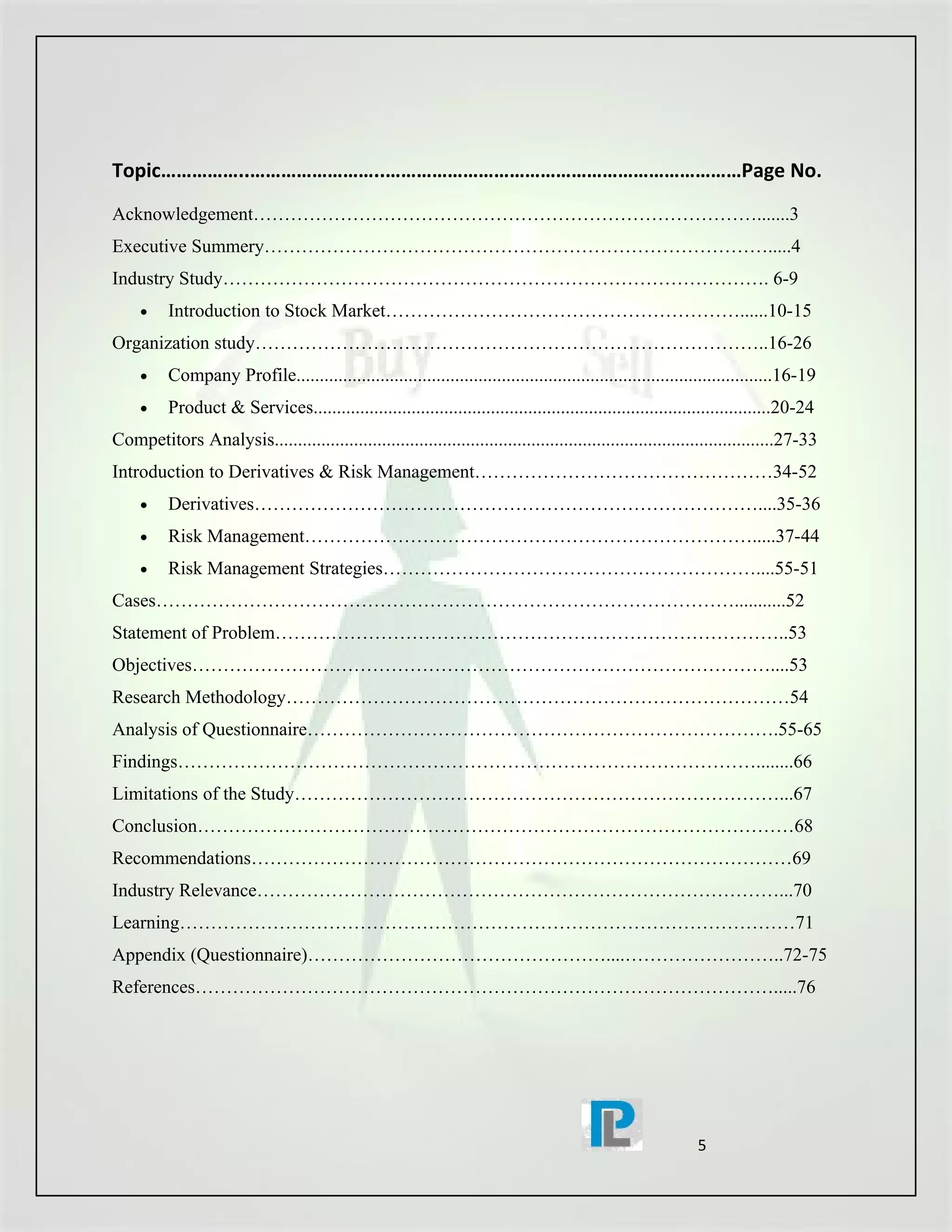 Topic……………..……………………..……………………………………………………………Page No.
Acknowledgement……………………………………………………………………….......3
Executive Summery……………………………………………………………………….....4
Industry Study……………………………………………………………………………. 6-9
     •    Introduction to Stock Market…………………………………………………......10-15
Organization study………………………………………………………………………..16-26
     •    Company Profile......................................................................................................16-19
     •    Product & Services..................................................................................................20-24
Competitors Analysis...........................................................................................................27-33
Introduction to Derivatives & Risk Management…………………………………………34-52
     •    Derivatives………………………………………………………………………....35-36
     •    Risk Management……………………………………………………………….....37-44
     •    Risk Management Strategies……………………………………………………....55-51
Cases…………………………………………………………………………………...........52
Statement of Problem………………………………………………………………………..53
Objectives…………………………………………………………………………………....53
Research Methodology………………………………………………………………………54
Analysis of Questionnaire………………………………………………………………….55-65
Findings…………………………………………………………………………………........66
Limitations of the Study……………………………………………………………………...67
Conclusion……………………………………………………………………………………68
Recommendations……………………………………………………………………………69
Industry Relevance…………………………………………………………………………...70
Learning………………………………………………………………………………………71
Appendix (Questionnaire)…………………………………………....……………………..72-75
References………………………………………………………………………………….....76




                                                                                                             5
 