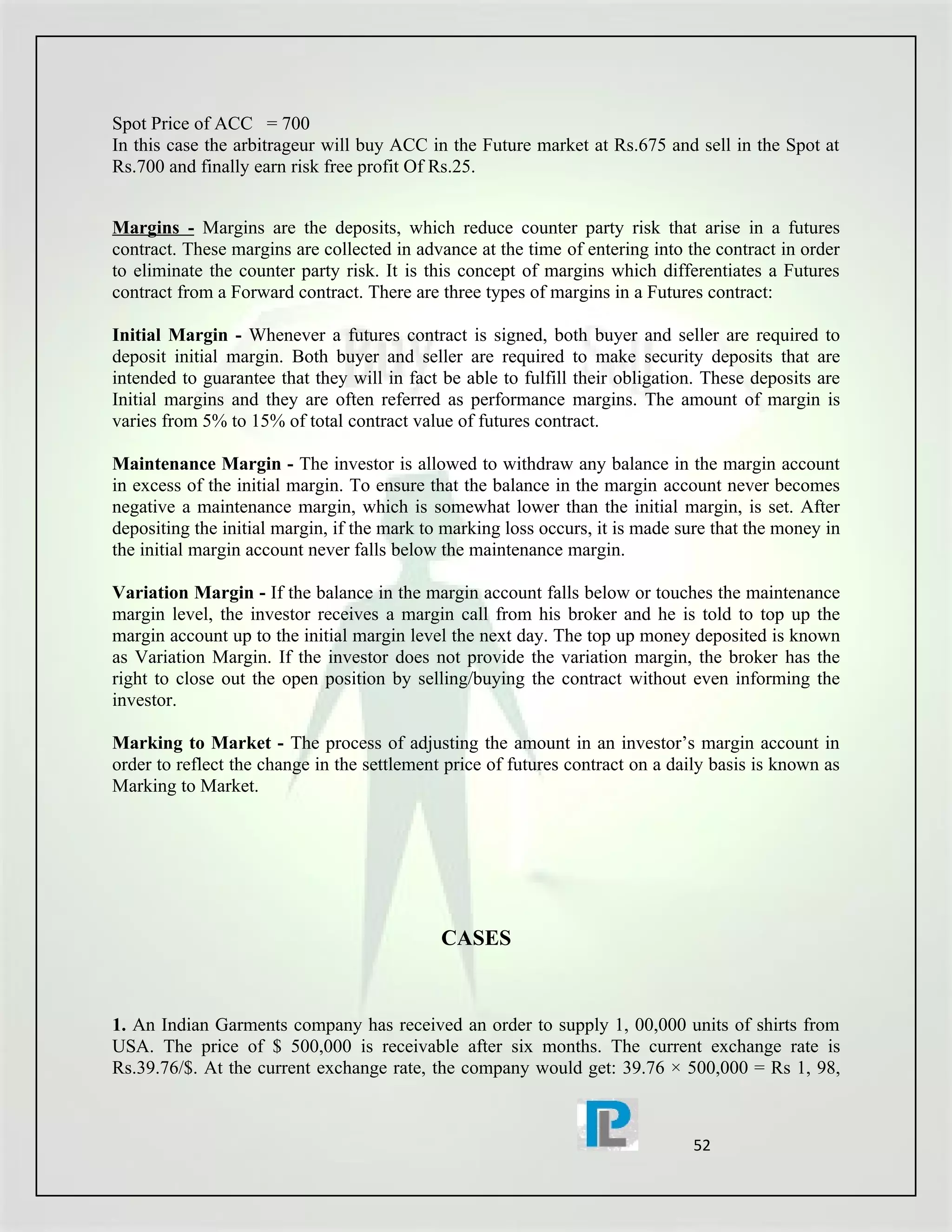 Spot Price of ACC = 700
In this case the arbitrageur will buy ACC in the Future market at Rs.675 and sell in the Spot at
Rs.700 and finally earn risk free profit Of Rs.25.


Margins - Margins are the deposits, which reduce counter party risk that arise in a futures
contract. These margins are collected in advance at the time of entering into the contract in order
to eliminate the counter party risk. It is this concept of margins which differentiates a Futures
contract from a Forward contract. There are three types of margins in a Futures contract:

Initial Margin - Whenever a futures contract is signed, both buyer and seller are required to
deposit initial margin. Both buyer and seller are required to make security deposits that are
intended to guarantee that they will in fact be able to fulfill their obligation. These deposits are
Initial margins and they are often referred as performance margins. The amount of margin is
varies from 5% to 15% of total contract value of futures contract.

Maintenance Margin - The investor is allowed to withdraw any balance in the margin account
in excess of the initial margin. To ensure that the balance in the margin account never becomes
negative a maintenance margin, which is somewhat lower than the initial margin, is set. After
depositing the initial margin, if the mark to marking loss occurs, it is made sure that the money in
the initial margin account never falls below the maintenance margin.

Variation Margin - If the balance in the margin account falls below or touches the maintenance
margin level, the investor receives a margin call from his broker and he is told to top up the
margin account up to the initial margin level the next day. The top up money deposited is known
as Variation Margin. If the investor does not provide the variation margin, the broker has the
right to close out the open position by selling/buying the contract without even informing the
investor.

Marking to Market - The process of adjusting the amount in an investor’s margin account in
order to reflect the change in the settlement price of futures contract on a daily basis is known as
Marking to Market.




                                             CASES


1. An Indian Garments company has received an order to supply 1, 00,000 units of shirts from
USA. The price of $ 500,000 is receivable after six months. The current exchange rate is
Rs.39.76/$. At the current exchange rate, the company would get: 39.76 × 500,000 = Rs 1, 98,



                                                                               52
 