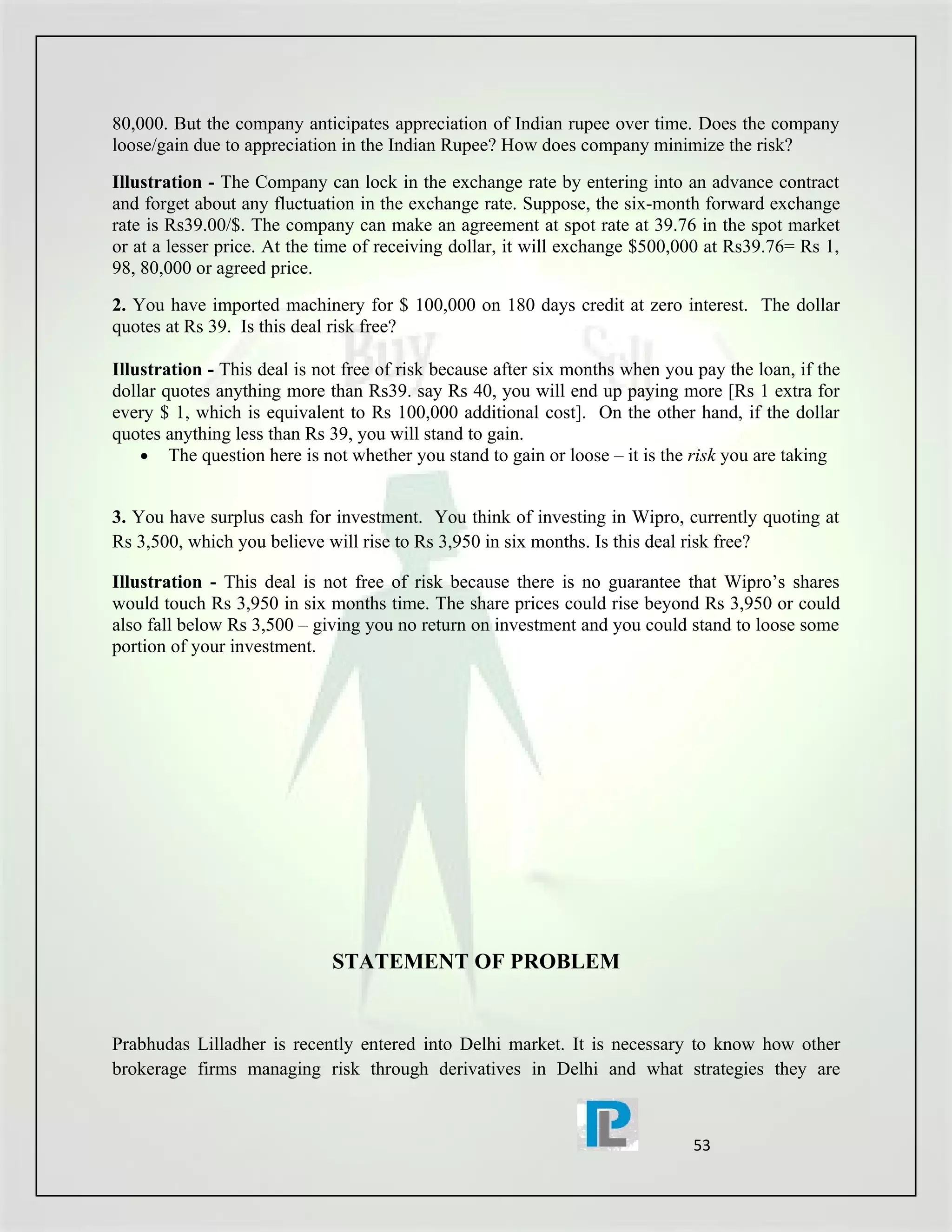 80,000. But the company anticipates appreciation of Indian rupee over time. Does the company
loose/gain due to appreciation in the Indian Rupee? How does company minimize the risk?
Illustration - The Company can lock in the exchange rate by entering into an advance contract
and forget about any fluctuation in the exchange rate. Suppose, the six-month forward exchange
rate is Rs39.00/$. The company can make an agreement at spot rate at 39.76 in the spot market
or at a lesser price. At the time of receiving dollar, it will exchange $500,000 at Rs39.76= Rs 1,
98, 80,000 or agreed price.
2. You have imported machinery for $ 100,000 on 180 days credit at zero interest. The dollar
quotes at Rs 39. Is this deal risk free?

Illustration - This deal is not free of risk because after six months when you pay the loan, if the
dollar quotes anything more than Rs39. say Rs 40, you will end up paying more [Rs 1 extra for
every $ 1, which is equivalent to Rs 100,000 additional cost]. On the other hand, if the dollar
quotes anything less than Rs 39, you will stand to gain.
    • The question here is not whether you stand to gain or loose – it is the risk you are taking


3. You have surplus cash for investment. You think of investing in Wipro, currently quoting at
Rs 3,500, which you believe will rise to Rs 3,950 in six months. Is this deal risk free?

Illustration - This deal is not free of risk because there is no guarantee that Wipro’s shares
would touch Rs 3,950 in six months time. The share prices could rise beyond Rs 3,950 or could
also fall below Rs 3,500 – giving you no return on investment and you could stand to loose some
portion of your investment.




                             STATEMENT OF PROBLEM


Prabhudas Lilladher is recently entered into Delhi market. It is necessary to know how other
brokerage firms managing risk through derivatives in Delhi and what strategies they are



                                                                               53
 