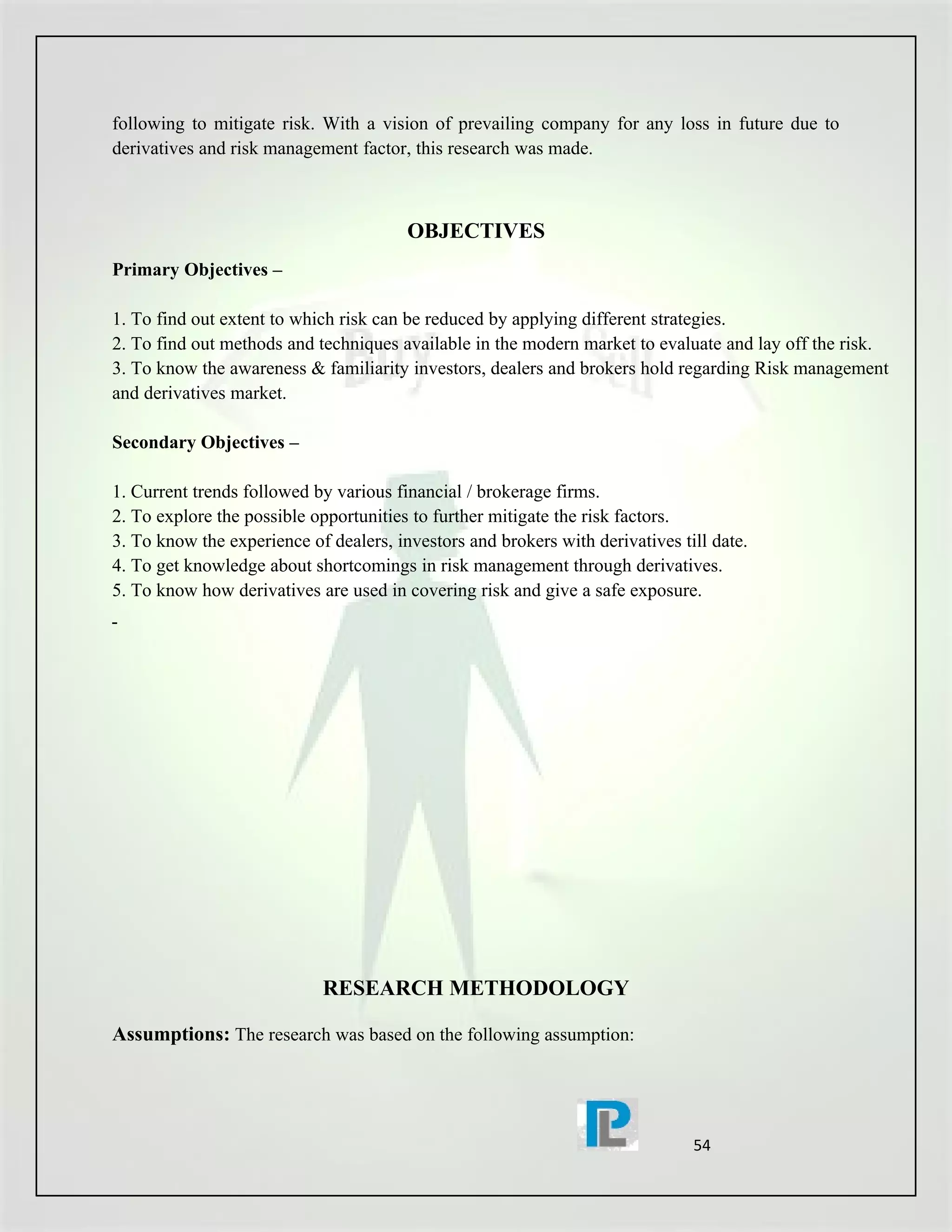 following to mitigate risk. With a vision of prevailing company for any loss in future due to
derivatives and risk management factor, this research was made.



                                        OBJECTIVES
Primary Objectives –

1. To find out extent to which risk can be reduced by applying different strategies.
2. To find out methods and techniques available in the modern market to evaluate and lay off the risk.
3. To know the awareness & familiarity investors, dealers and brokers hold regarding Risk management
and derivatives market.

Secondary Objectives –

1. Current trends followed by various financial / brokerage firms.
2. To explore the possible opportunities to further mitigate the risk factors.
3. To know the experience of dealers, investors and brokers with derivatives till date.
4. To get knowledge about shortcomings in risk management through derivatives.
5. To know how derivatives are used in covering risk and give a safe exposure.




                            RESEARCH METHODOLOGY

Assumptions: The research was based on the following assumption:




                                                                               54
 