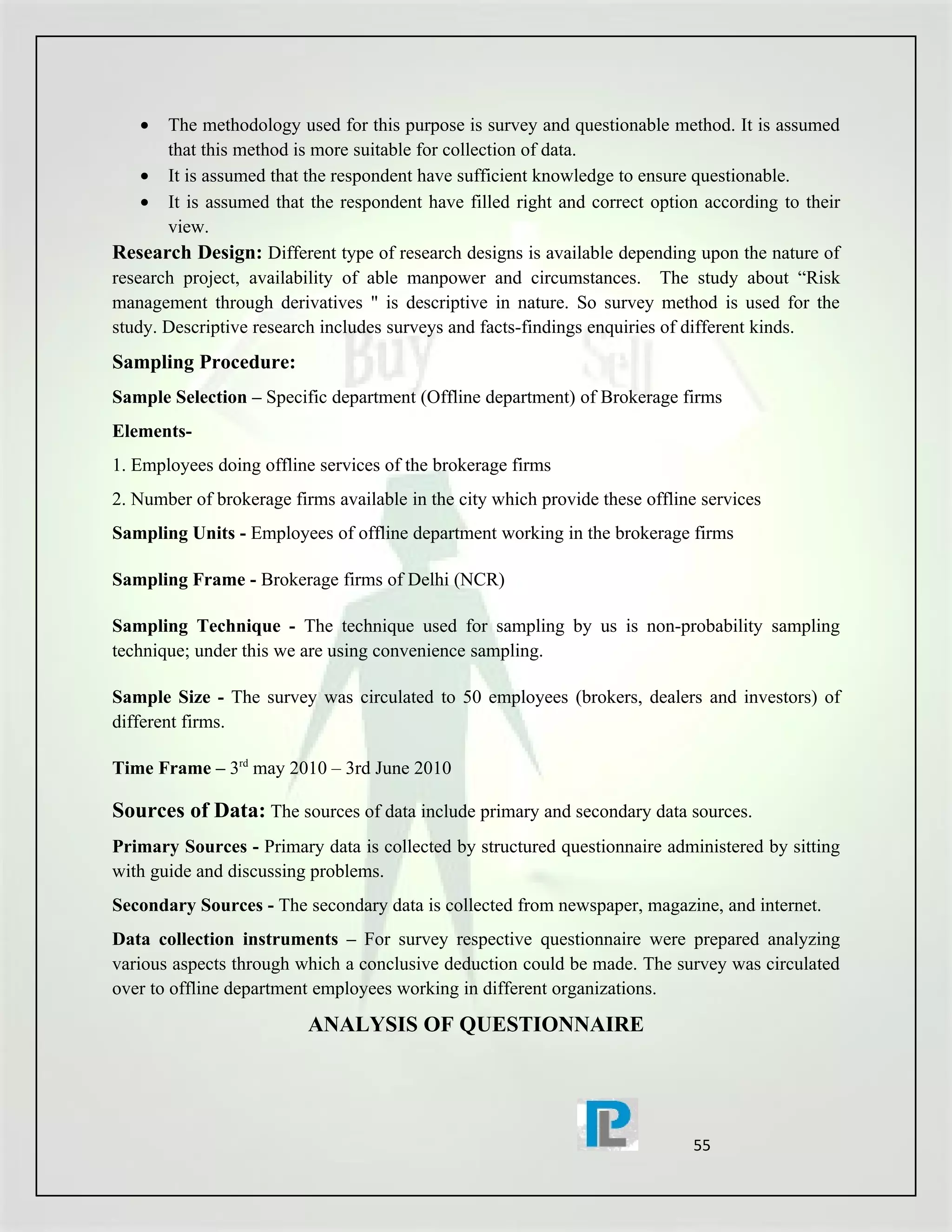 •   The methodology used for this purpose is survey and questionable method. It is assumed
       that this method is more suitable for collection of data.
    • It is assumed that the respondent have sufficient knowledge to ensure questionable.
    • It is assumed that the respondent have filled right and correct option according to their
       view.
Research Design: Different type of research designs is available depending upon the nature of
research project, availability of able manpower and circumstances. The study about “Risk
management through derivatives " is descriptive in nature. So survey method is used for the
study. Descriptive research includes surveys and facts-findings enquiries of different kinds.
Sampling Procedure:
Sample Selection – Specific department (Offline department) of Brokerage firms
Elements-
1. Employees doing offline services of the brokerage firms
2. Number of brokerage firms available in the city which provide these offline services
Sampling Units - Employees of offline department working in the brokerage firms

Sampling Frame - Brokerage firms of Delhi (NCR)

Sampling Technique - The technique used for sampling by us is non-probability sampling
technique; under this we are using convenience sampling.

Sample Size - The survey was circulated to 50 employees (brokers, dealers and investors) of
different firms.

Time Frame – 3rd may 2010 – 3rd June 2010

Sources of Data: The sources of data include primary and secondary data sources.
Primary Sources - Primary data is collected by structured questionnaire administered by sitting
with guide and discussing problems.
Secondary Sources - The secondary data is collected from newspaper, magazine, and internet.
Data collection instruments – For survey respective questionnaire were prepared analyzing
various aspects through which a conclusive deduction could be made. The survey was circulated
over to offline department employees working in different organizations.
                          ANALYSIS OF QUESTIONNAIRE




                                                                             55
 