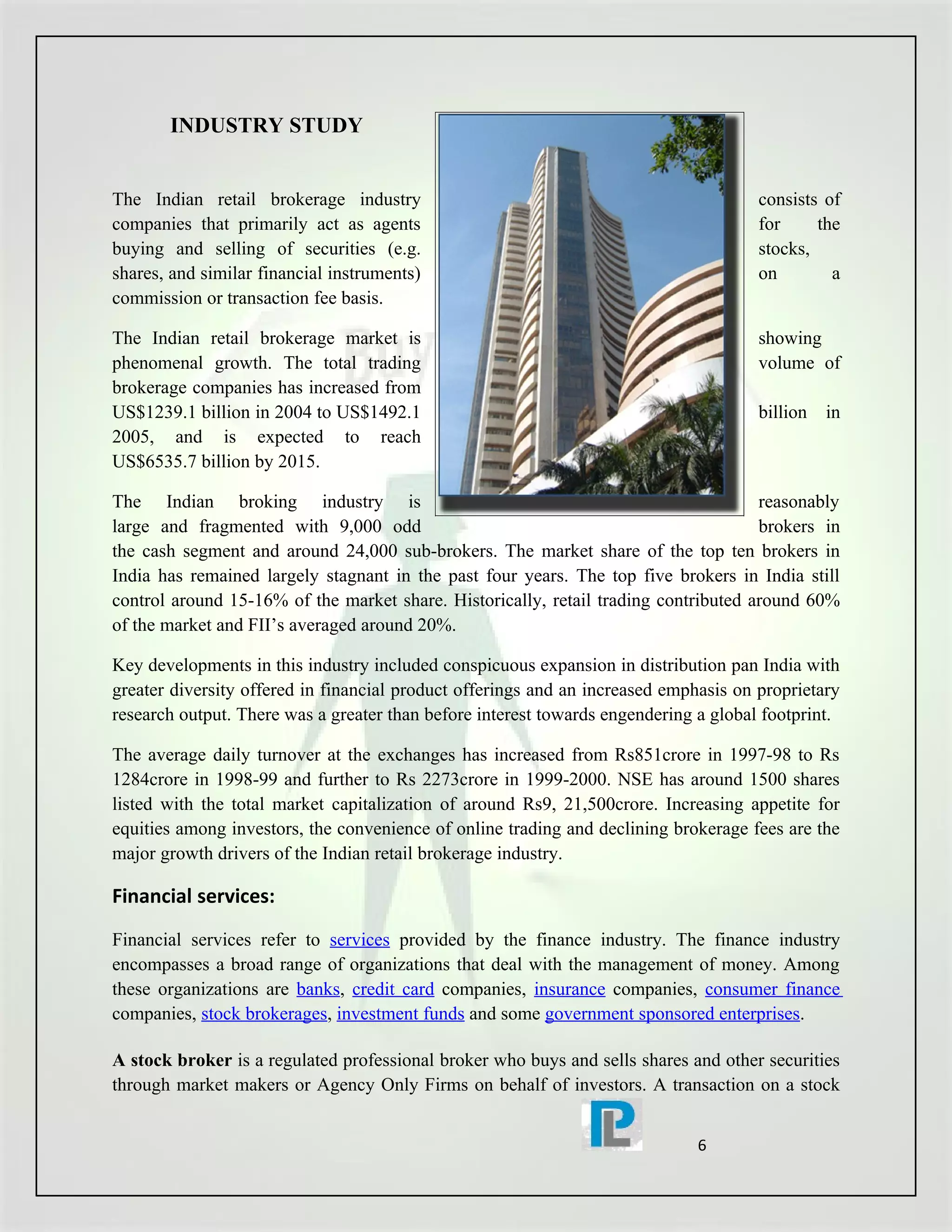 INDUSTRY STUDY


The Indian retail brokerage industry                                                  consists of
companies that primarily act as agents                                                for     the
buying and selling of securities (e.g.                                                stocks,
shares, and similar financial instruments)                                            on        a
commission or transaction fee basis.

The Indian retail brokerage market is                                                 showing
phenomenal growth. The total trading                                                  volume of
brokerage companies has increased from
US$1239.1 billion in 2004 to US$1492.1                                                billion   in
2005, and is expected to reach
US$6535.7 billion by 2015.

The Indian broking industry is                                                       reasonably
large and fragmented with 9,000 odd                                                  brokers in
the cash segment and around 24,000 sub-brokers. The market share of the top ten brokers in
India has remained largely stagnant in the past four years. The top five brokers in India still
control around 15-16% of the market share. Historically, retail trading contributed around 60%
of the market and FII’s averaged around 20%.

Key developments in this industry included conspicuous expansion in distribution pan India with
greater diversity offered in financial product offerings and an increased emphasis on proprietary
research output. There was a greater than before interest towards engendering a global footprint.

The average daily turnover at the exchanges has increased from Rs851crore in 1997-98 to Rs
1284crore in 1998-99 and further to Rs 2273crore in 1999-2000. NSE has around 1500 shares
listed with the total market capitalization of around Rs9, 21,500crore. Increasing appetite for
equities among investors, the convenience of online trading and declining brokerage fees are the
major growth drivers of the Indian retail brokerage industry.

Financial services:
Financial services refer to services provided by the finance industry. The finance industry
encompasses a broad range of organizations that deal with the management of money. Among
these organizations are banks, credit card companies, insurance companies, consumer finance
companies, stock brokerages, investment funds and some government sponsored enterprises.

A stock broker is a regulated professional broker who buys and sells shares and other securities
through market makers or Agency Only Firms on behalf of investors. A transaction on a stock


                                                                              6
 