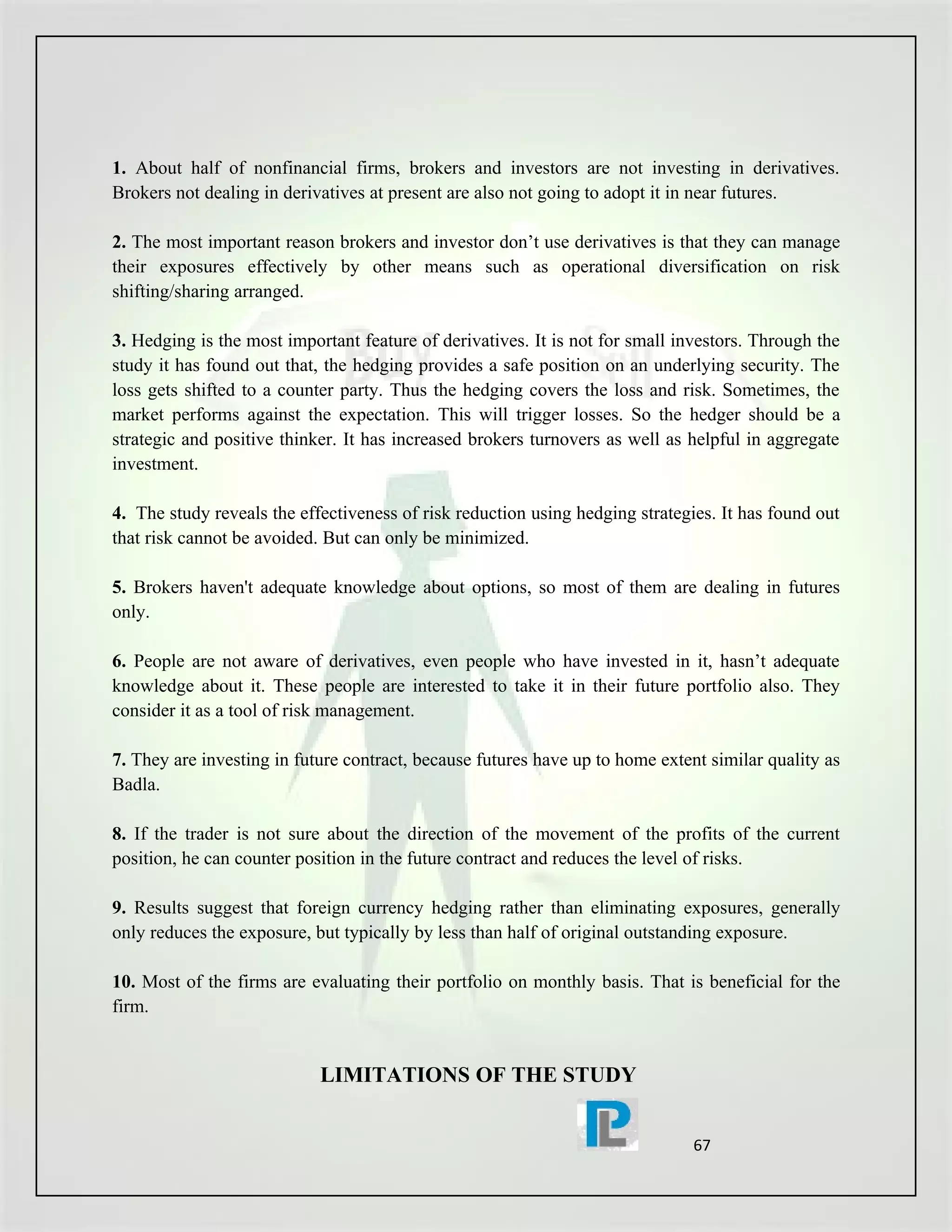 1. About half of nonfinancial firms, brokers and investors are not investing in derivatives.
Brokers not dealing in derivatives at present are also not going to adopt it in near futures.

2. The most important reason brokers and investor don’t use derivatives is that they can manage
their exposures effectively by other means such as operational diversification on risk
shifting/sharing arranged.

3. Hedging is the most important feature of derivatives. It is not for small investors. Through the
study it has found out that, the hedging provides a safe position on an underlying security. The
loss gets shifted to a counter party. Thus the hedging covers the loss and risk. Sometimes, the
market performs against the expectation. This will trigger losses. So the hedger should be a
strategic and positive thinker. It has increased brokers turnovers as well as helpful in aggregate
investment.

4. The study reveals the effectiveness of risk reduction using hedging strategies. It has found out
that risk cannot be avoided. But can only be minimized.

5. Brokers haven't adequate knowledge about options, so most of them are dealing in futures
only.

6. People are not aware of derivatives, even people who have invested in it, hasn’t adequate
knowledge about it. These people are interested to take it in their future portfolio also. They
consider it as a tool of risk management.

7. They are investing in future contract, because futures have up to home extent similar quality as
Badla.

8. If the trader is not sure about the direction of the movement of the profits of the current
position, he can counter position in the future contract and reduces the level of risks.

9. Results suggest that foreign currency hedging rather than eliminating exposures, generally
only reduces the exposure, but typically by less than half of original outstanding exposure.

10. Most of the firms are evaluating their portfolio on monthly basis. That is beneficial for the
firm.


                            LIMITATIONS OF THE STUDY


                                                                               67
 