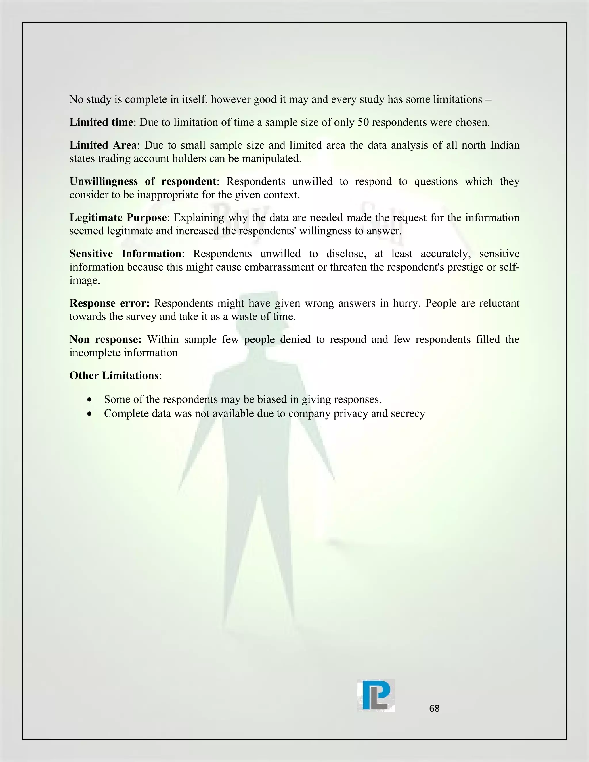No study is complete in itself, however good it may and every study has some limitations –
Limited time: Due to limitation of time a sample size of only 50 respondents were chosen.
Limited Area: Due to small sample size and limited area the data analysis of all north Indian
states trading account holders can be manipulated.
Unwillingness of respondent: Respondents unwilled to respond to questions which they
consider to be inappropriate for the given context.
Legitimate Purpose: Explaining why the data are needed made the request for the information
seemed legitimate and increased the respondents' willingness to answer.
Sensitive Information: Respondents unwilled to disclose, at least accurately, sensitive
information because this might cause embarrassment or threaten the respondent's prestige or self-
image.
Response error: Respondents might have given wrong answers in hurry. People are reluctant
towards the survey and take it as a waste of time.
Non response: Within sample few people denied to respond and few respondents filled the
incomplete information
Other Limitations:

   •   Some of the respondents may be biased in giving responses.
   •   Complete data was not available due to company privacy and secrecy




                                                                             68
 