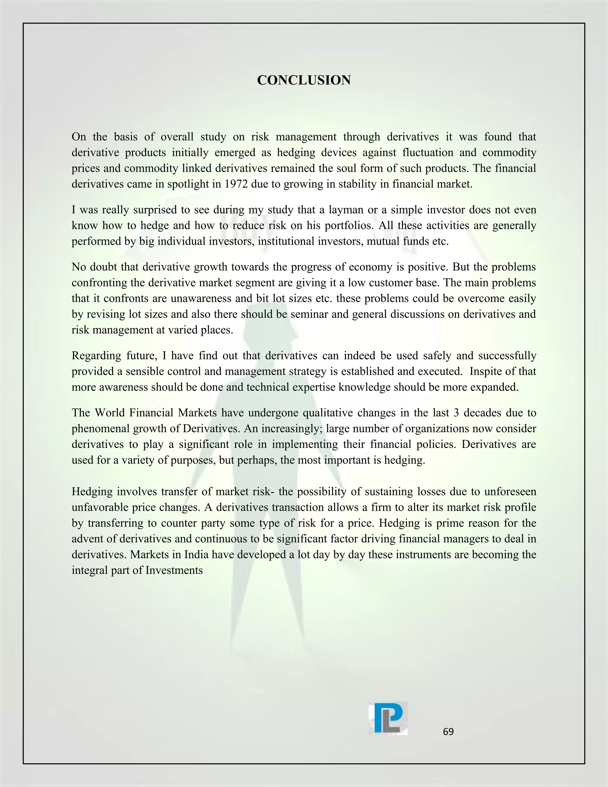 CONCLUSION



On the basis of overall study on risk management through derivatives it was found that
derivative products initially emerged as hedging devices against fluctuation and commodity
prices and commodity linked derivatives remained the soul form of such products. The financial
derivatives came in spotlight in 1972 due to growing in stability in financial market.

I was really surprised to see during my study that a layman or a simple investor does not even
know how to hedge and how to reduce risk on his portfolios. All these activities are generally
performed by big individual investors, institutional investors, mutual funds etc.

No doubt that derivative growth towards the progress of economy is positive. But the problems
confronting the derivative market segment are giving it a low customer base. The main problems
that it confronts are unawareness and bit lot sizes etc. these problems could be overcome easily
by revising lot sizes and also there should be seminar and general discussions on derivatives and
risk management at varied places.

Regarding future, I have find out that derivatives can indeed be used safely and successfully
provided a sensible control and management strategy is established and executed. Inspite of that
more awareness should be done and technical expertise knowledge should be more expanded.

The World Financial Markets have undergone qualitative changes in the last 3 decades due to
phenomenal growth of Derivatives. An increasingly; large number of organizations now consider
derivatives to play a significant role in implementing their financial policies. Derivatives are
used for a variety of purposes, but perhaps, the most important is hedging.

Hedging involves transfer of market risk- the possibility of sustaining losses due to unforeseen
unfavorable price changes. A derivatives transaction allows a firm to alter its market risk profile
by transferring to counter party some type of risk for a price. Hedging is prime reason for the
advent of derivatives and continuous to be significant factor driving financial managers to deal in
derivatives. Markets in India have developed a lot day by day these instruments are becoming the
integral part of Investments




                                                                               69
 