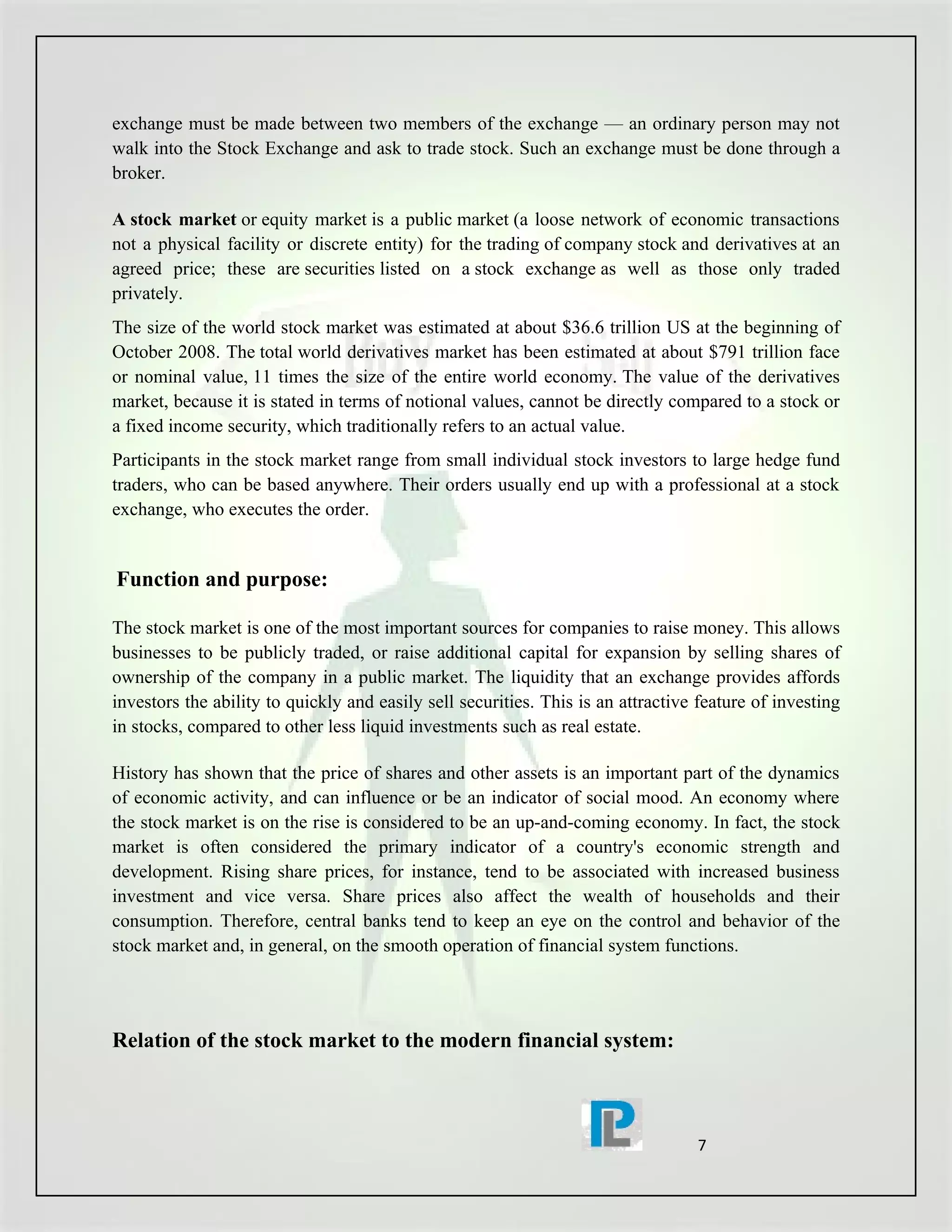 exchange must be made between two members of the exchange — an ordinary person may not
walk into the Stock Exchange and ask to trade stock. Such an exchange must be done through a
broker.

A stock market or equity market is a public market (a loose network of economic transactions
not a physical facility or discrete entity) for the trading of company stock and derivatives at an
agreed price; these are securities listed on a stock exchange as well as those only traded
privately.
The size of the world stock market was estimated at about $36.6 trillion US at the beginning of
October 2008. The total world derivatives market has been estimated at about $791 trillion face
or nominal value, 11 times the size of the entire world economy. The value of the derivatives
market, because it is stated in terms of notional values, cannot be directly compared to a stock or
a fixed income security, which traditionally refers to an actual value.
Participants in the stock market range from small individual stock investors to large hedge fund
traders, who can be based anywhere. Their orders usually end up with a professional at a stock
exchange, who executes the order.


Function and purpose:

The stock market is one of the most important sources for companies to raise money. This allows
businesses to be publicly traded, or raise additional capital for expansion by selling shares of
ownership of the company in a public market. The liquidity that an exchange provides affords
investors the ability to quickly and easily sell securities. This is an attractive feature of investing
in stocks, compared to other less liquid investments such as real estate.

History has shown that the price of shares and other assets is an important part of the dynamics
of economic activity, and can influence or be an indicator of social mood. An economy where
the stock market is on the rise is considered to be an up-and-coming economy. In fact, the stock
market is often considered the primary indicator of a country's economic strength and
development. Rising share prices, for instance, tend to be associated with increased business
investment and vice versa. Share prices also affect the wealth of households and their
consumption. Therefore, central banks tend to keep an eye on the control and behavior of the
stock market and, in general, on the smooth operation of financial system functions.




Relation of the stock market to the modern financial system:



                                                                                  7
 