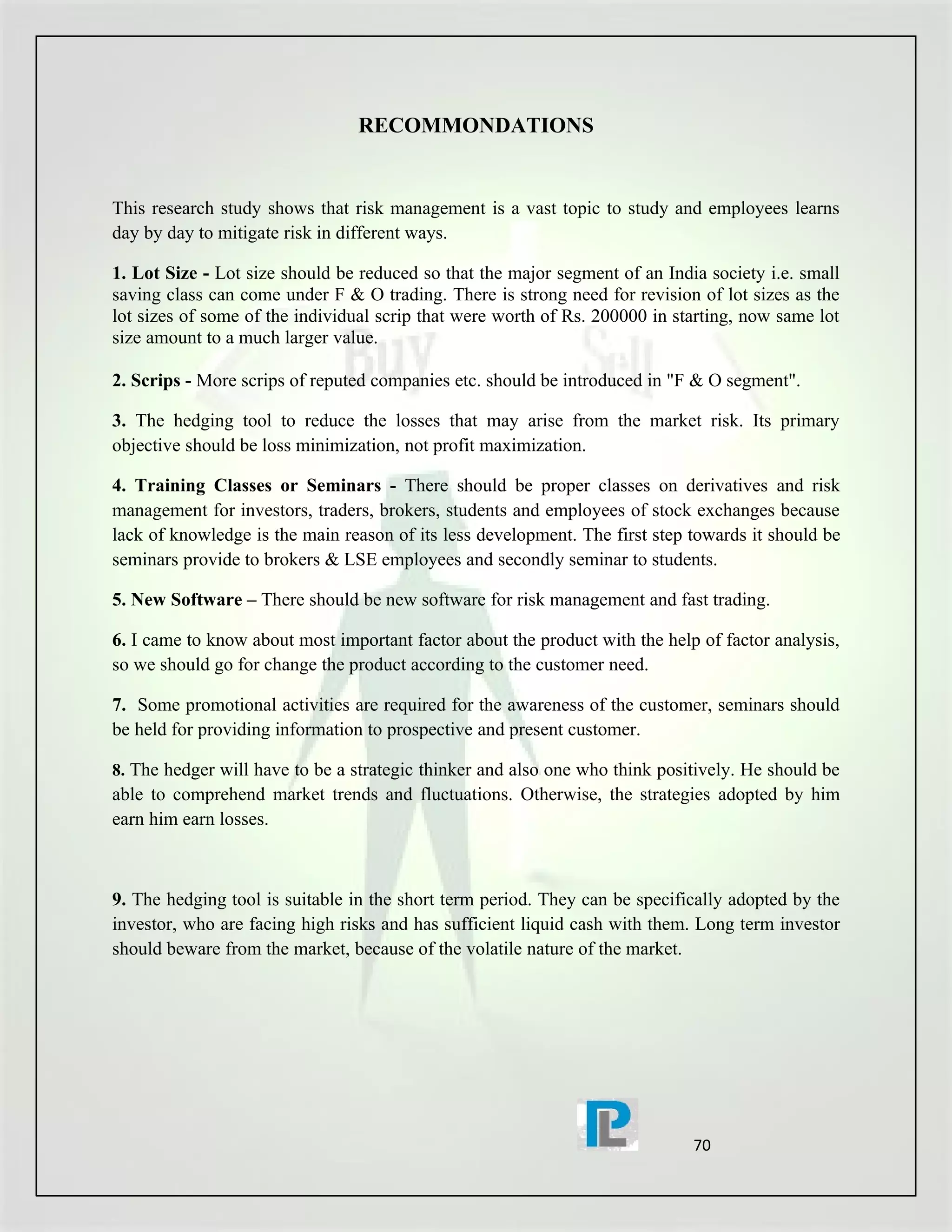 RECOMMONDATIONS


This research study shows that risk management is a vast topic to study and employees learns
day by day to mitigate risk in different ways.

1. Lot Size - Lot size should be reduced so that the major segment of an India society i.e. small
saving class can come under F & O trading. There is strong need for revision of lot sizes as the
lot sizes of some of the individual scrip that were worth of Rs. 200000 in starting, now same lot
size amount to a much larger value.

2. Scrips - More scrips of reputed companies etc. should be introduced in "F & O segment".

3. The hedging tool to reduce the losses that may arise from the market risk. Its primary
objective should be loss minimization, not profit maximization.

4. Training Classes or Seminars - There should be proper classes on derivatives and risk
management for investors, traders, brokers, students and employees of stock exchanges because
lack of knowledge is the main reason of its less development. The first step towards it should be
seminars provide to brokers & LSE employees and secondly seminar to students.

5. New Software – There should be new software for risk management and fast trading.

6. I came to know about most important factor about the product with the help of factor analysis,
so we should go for change the product according to the customer need.

7. Some promotional activities are required for the awareness of the customer, seminars should
be held for providing information to prospective and present customer.

8. The hedger will have to be a strategic thinker and also one who think positively. He should be
able to comprehend market trends and fluctuations. Otherwise, the strategies adopted by him
earn him earn losses.



9. The hedging tool is suitable in the short term period. They can be specifically adopted by the
investor, who are facing high risks and has sufficient liquid cash with them. Long term investor
should beware from the market, because of the volatile nature of the market.




                                                                             70
 