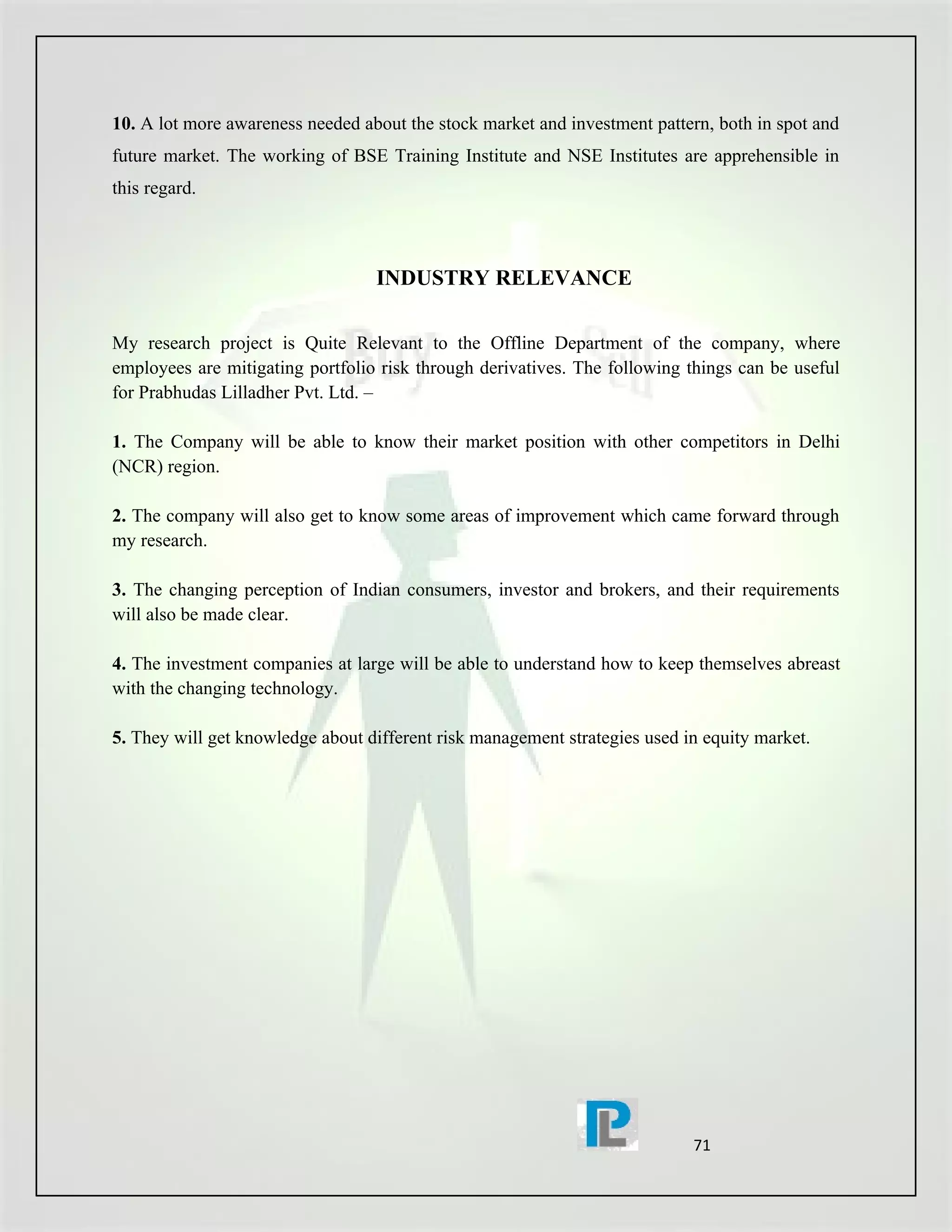 10. A lot more awareness needed about the stock market and investment pattern, both in spot and
future market. The working of BSE Training Institute and NSE Institutes are apprehensible in
this regard.



                                  INDUSTRY RELEVANCE

My research project is Quite Relevant to the Offline Department of the company, where
employees are mitigating portfolio risk through derivatives. The following things can be useful
for Prabhudas Lilladher Pvt. Ltd. –

1. The Company will be able to know their market position with other competitors in Delhi
(NCR) region.

2. The company will also get to know some areas of improvement which came forward through
my research.

3. The changing perception of Indian consumers, investor and brokers, and their requirements
will also be made clear.

4. The investment companies at large will be able to understand how to keep themselves abreast
with the changing technology.

5. They will get knowledge about different risk management strategies used in equity market.




                                                                            71
 