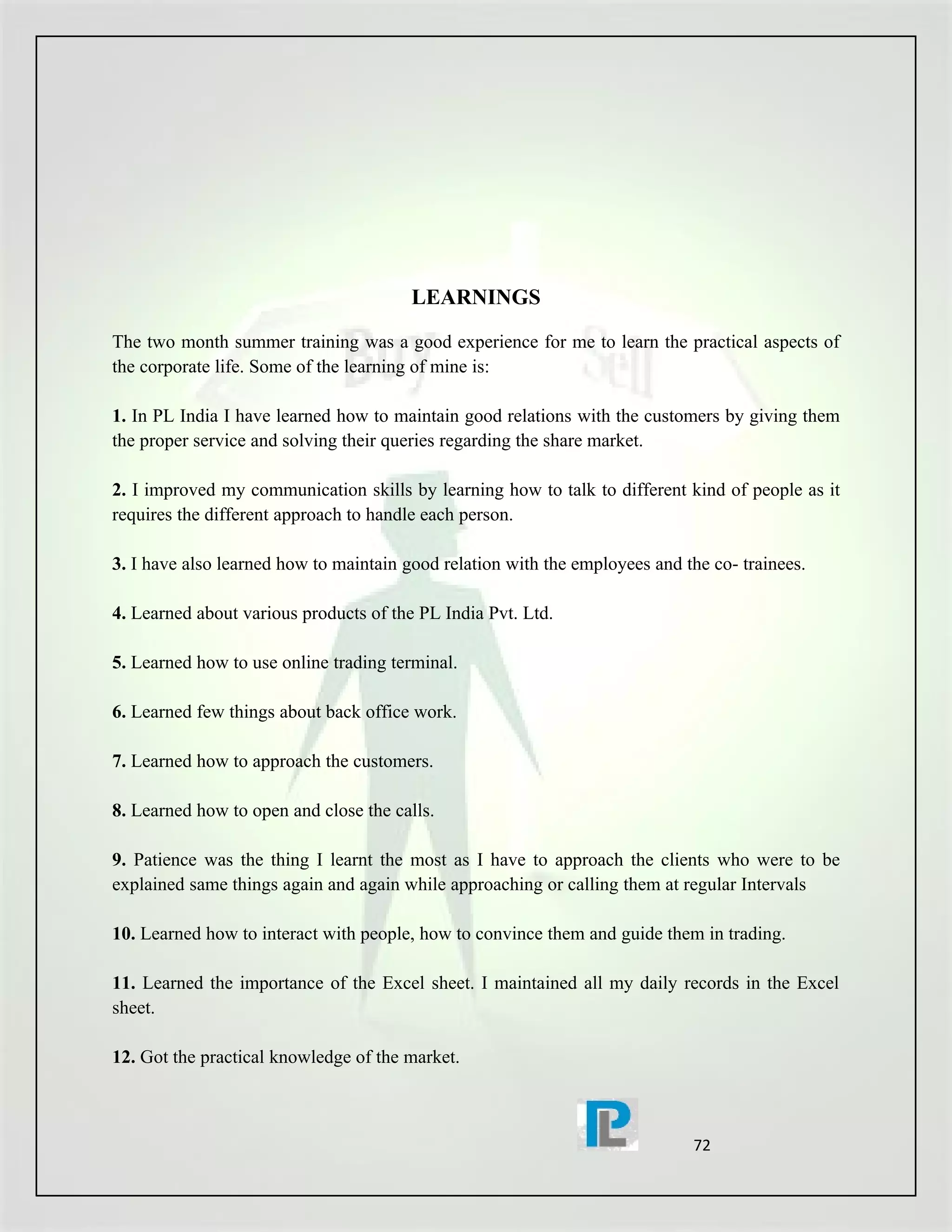 LEARNINGS

The two month summer training was a good experience for me to learn the practical aspects of
the corporate life. Some of the learning of mine is:

1. In PL India I have learned how to maintain good relations with the customers by giving them
the proper service and solving their queries regarding the share market.

2. I improved my communication skills by learning how to talk to different kind of people as it
requires the different approach to handle each person.

3. I have also learned how to maintain good relation with the employees and the co- trainees.

4. Learned about various products of the PL India Pvt. Ltd.

5. Learned how to use online trading terminal.

6. Learned few things about back office work.

7. Learned how to approach the customers.

8. Learned how to open and close the calls.

9. Patience was the thing I learnt the most as I have to approach the clients who were to be
explained same things again and again while approaching or calling them at regular Intervals

10. Learned how to interact with people, how to convince them and guide them in trading.

11. Learned the importance of the Excel sheet. I maintained all my daily records in the Excel
sheet.

12. Got the practical knowledge of the market.



                                                                             72
 