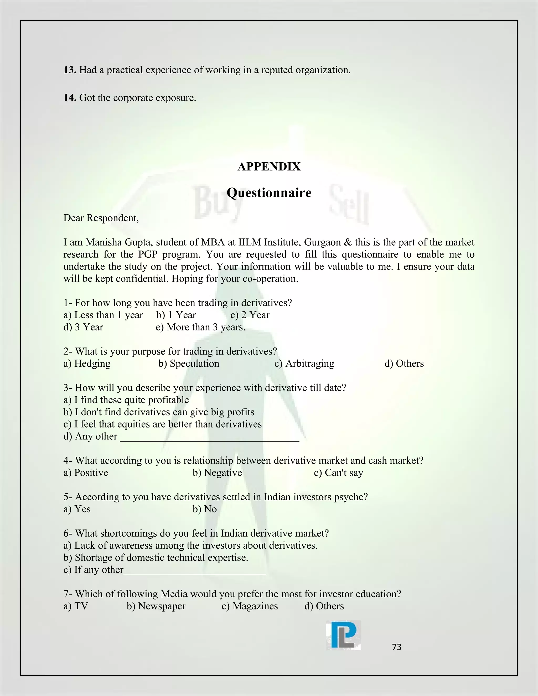 13. Had a practical experience of working in a reputed organization.

14. Got the corporate exposure.




                                         APPENDIX

                                      Questionnaire
Dear Respondent,

I am Manisha Gupta, student of MBA at IILM Institute, Gurgaon & this is the part of the market
research for the PGP program. You are requested to fill this questionnaire to enable me to
undertake the study on the project. Your information will be valuable to me. I ensure your data
will be kept confidential. Hoping for your co-operation.

1- For how long you have been trading in derivatives?
a) Less than 1 year b) 1 Year         c) 2 Year
d) 3 Year            e) More than 3 years.

2- What is your purpose for trading in derivatives?
a) Hedging           b) Speculation               c) Arbitraging           d) Others

3- How will you describe your experience with derivative till date?
a) I find these quite profitable
b) I don't find derivatives can give big profits
c) I feel that equities are better than derivatives
d) Any other __________________________________

4- What according to you is relationship between derivative market and cash market?
a) Positive                   b) Negative                  c) Can't say

5- According to you have derivatives settled in Indian investors psyche?
a) Yes                       b) No

6- What shortcomings do you feel in Indian derivative market?
a) Lack of awareness among the investors about derivatives.
b) Shortage of domestic technical expertise.
c) If any other___________________________

7- Which of following Media would you prefer the most for investor education?
a) TV         b) Newspaper        c) Magazines        d) Others


                                                                            73
 