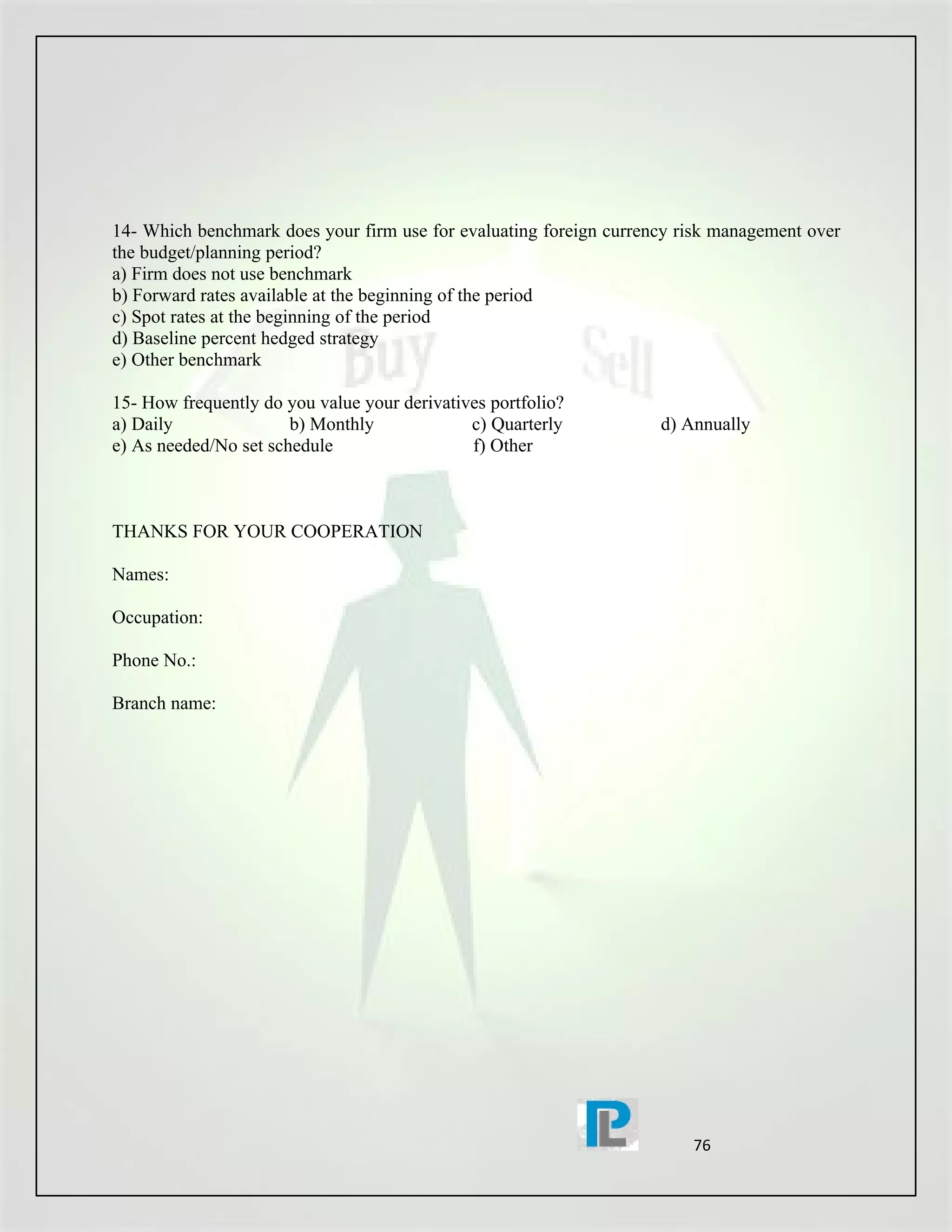 14- Which benchmark does your firm use for evaluating foreign currency risk management over
the budget/planning period?
a) Firm does not use benchmark
b) Forward rates available at the beginning of the period
c) Spot rates at the beginning of the period
d) Baseline percent hedged strategy
e) Other benchmark

15- How frequently do you value your derivatives portfolio?
a) Daily               b) Monthly             c) Quarterly          d) Annually
e) As needed/No set schedule                  f) Other



THANKS FOR YOUR COOPERATION

Names:

Occupation:

Phone No.:

Branch name:




                                                                        76
 