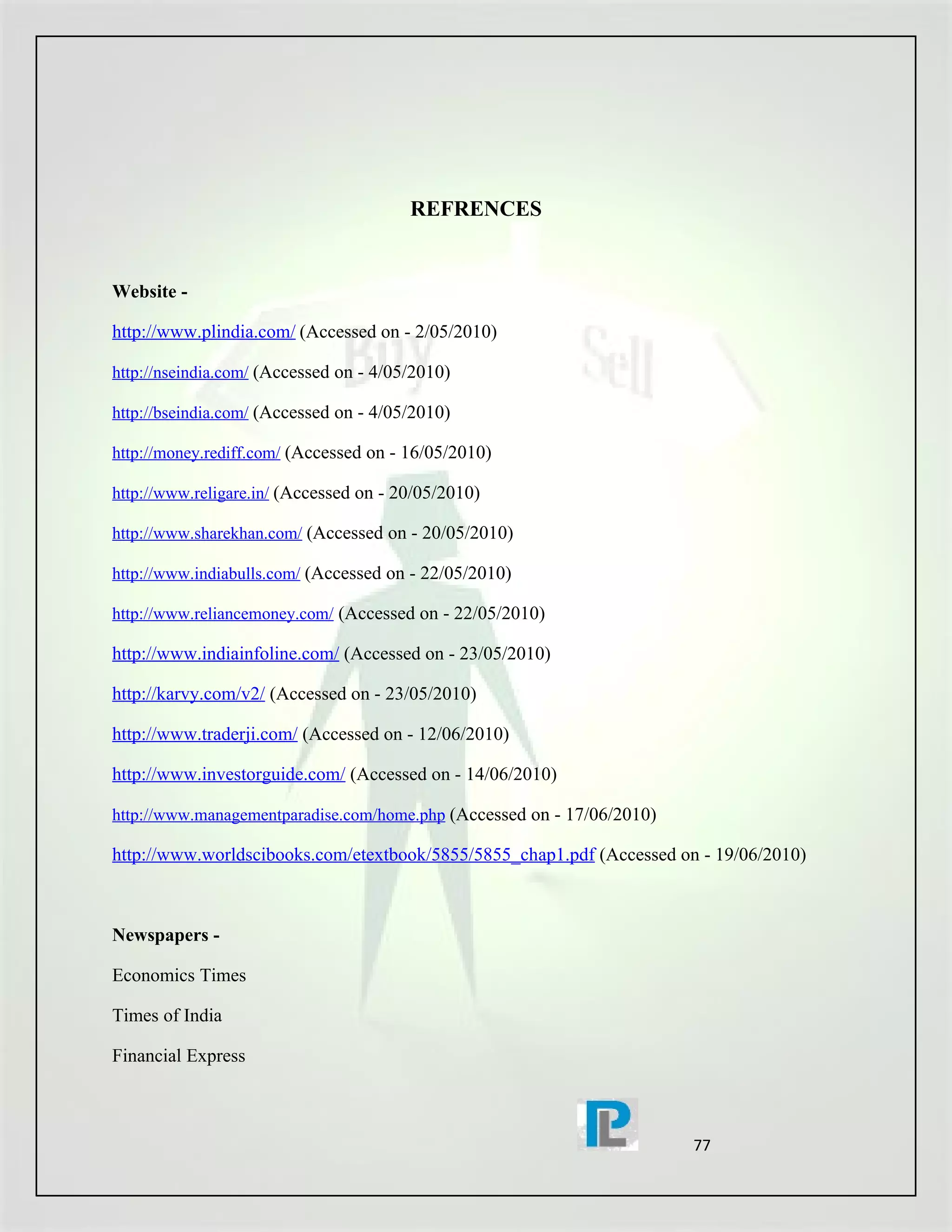 REFRENCES


Website -

http://www.plindia.com/ (Accessed on - 2/05/2010)

http://nseindia.com/ (Accessed on - 4/05/2010)

http://bseindia.com/ (Accessed on - 4/05/2010)

http://money.rediff.com/ (Accessed on - 16/05/2010)

http://www.religare.in/ (Accessed on - 20/05/2010)

http://www.sharekhan.com/ (Accessed on - 20/05/2010)

http://www.indiabulls.com/ (Accessed on - 22/05/2010)

http://www.reliancemoney.com/ (Accessed on - 22/05/2010)

http://www.indiainfoline.com/ (Accessed on - 23/05/2010)

http://karvy.com/v2/ (Accessed on - 23/05/2010)

http://www.traderji.com/ (Accessed on - 12/06/2010)

http://www.investorguide.com/ (Accessed on - 14/06/2010)

http://www.managementparadise.com/home.php (Accessed on - 17/06/2010)

http://www.worldscibooks.com/etextbook/5855/5855_chap1.pdf (Accessed on - 19/06/2010)



Newspapers -

Economics Times

Times of India

Financial Express



                                                                        77
 