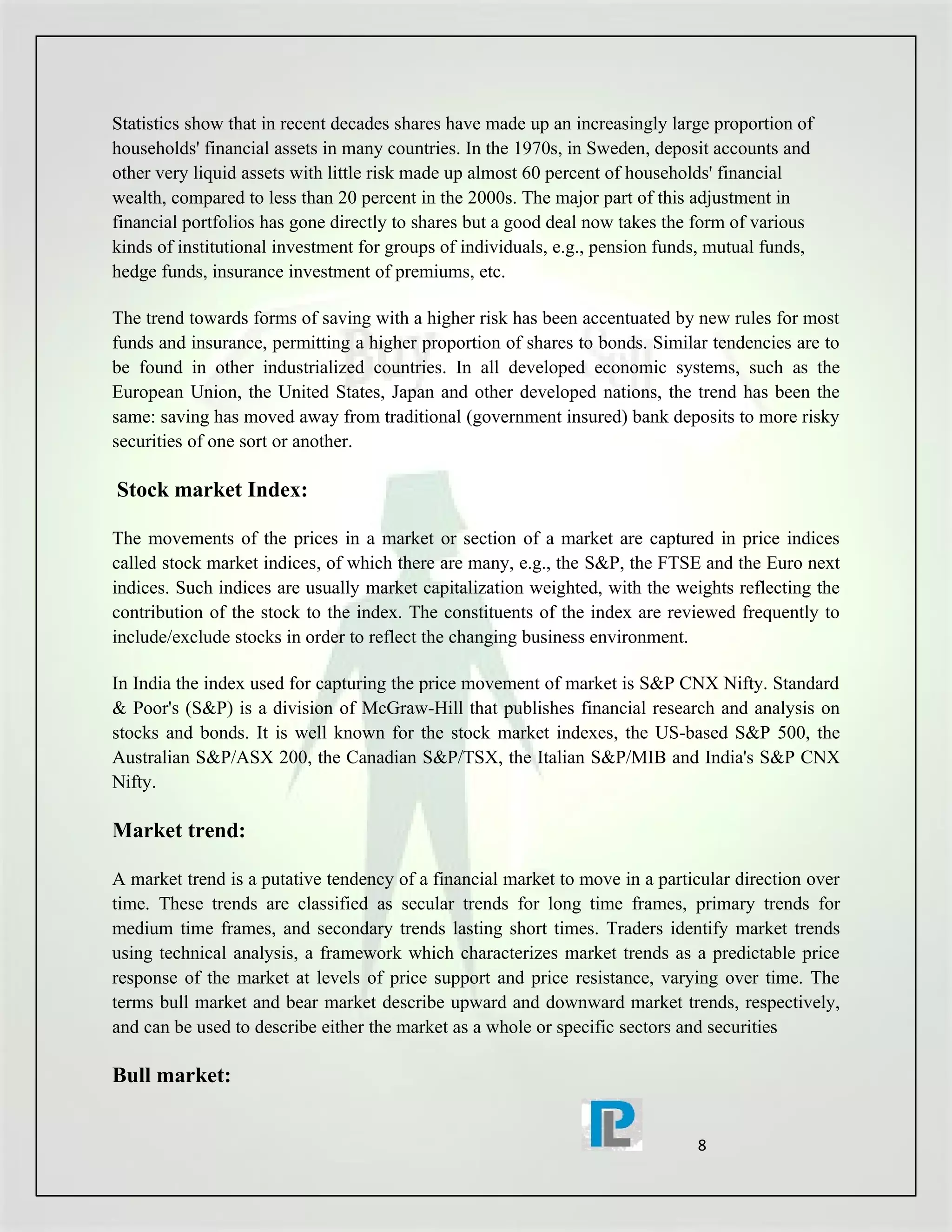 Statistics show that in recent decades shares have made up an increasingly large proportion of
households' financial assets in many countries. In the 1970s, in Sweden, deposit accounts and
other very liquid assets with little risk made up almost 60 percent of households' financial
wealth, compared to less than 20 percent in the 2000s. The major part of this adjustment in
financial portfolios has gone directly to shares but a good deal now takes the form of various
kinds of institutional investment for groups of individuals, e.g., pension funds, mutual funds,
hedge funds, insurance investment of premiums, etc.

The trend towards forms of saving with a higher risk has been accentuated by new rules for most
funds and insurance, permitting a higher proportion of shares to bonds. Similar tendencies are to
be found in other industrialized countries. In all developed economic systems, such as the
European Union, the United States, Japan and other developed nations, the trend has been the
same: saving has moved away from traditional (government insured) bank deposits to more risky
securities of one sort or another.

Stock market Index:

The movements of the prices in a market or section of a market are captured in price indices
called stock market indices, of which there are many, e.g., the S&P, the FTSE and the Euro next
indices. Such indices are usually market capitalization weighted, with the weights reflecting the
contribution of the stock to the index. The constituents of the index are reviewed frequently to
include/exclude stocks in order to reflect the changing business environment.

In India the index used for capturing the price movement of market is S&P CNX Nifty. Standard
& Poor's (S&P) is a division of McGraw-Hill that publishes financial research and analysis on
stocks and bonds. It is well known for the stock market indexes, the US-based S&P 500, the
Australian S&P/ASX 200, the Canadian S&P/TSX, the Italian S&P/MIB and India's S&P CNX
Nifty.

Market trend:

A market trend is a putative tendency of a financial market to move in a particular direction over
time. These trends are classified as secular trends for long time frames, primary trends for
medium time frames, and secondary trends lasting short times. Traders identify market trends
using technical analysis, a framework which characterizes market trends as a predictable price
response of the market at levels of price support and price resistance, varying over time. The
terms bull market and bear market describe upward and downward market trends, respectively,
and can be used to describe either the market as a whole or specific sectors and securities

Bull market:


                                                                               8
 