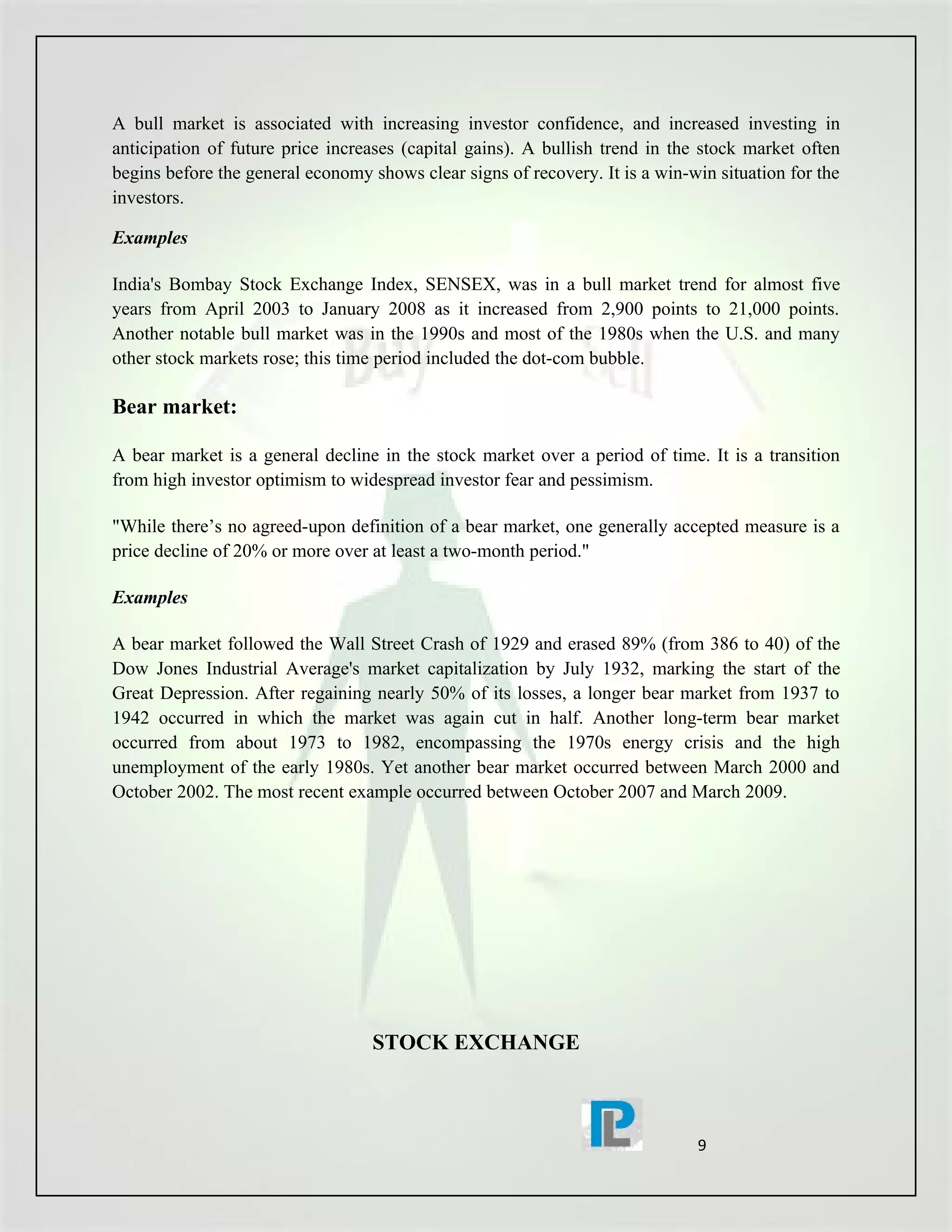 A bull market is associated with increasing investor confidence, and increased investing in
anticipation of future price increases (capital gains). A bullish trend in the stock market often
begins before the general economy shows clear signs of recovery. It is a win-win situation for the
investors.

Examples

India's Bombay Stock Exchange Index, SENSEX, was in a bull market trend for almost five
years from April 2003 to January 2008 as it increased from 2,900 points to 21,000 points.
Another notable bull market was in the 1990s and most of the 1980s when the U.S. and many
other stock markets rose; this time period included the dot-com bubble.

Bear market:

A bear market is a general decline in the stock market over a period of time. It is a transition
from high investor optimism to widespread investor fear and pessimism.

"While there’s no agreed-upon definition of a bear market, one generally accepted measure is a
price decline of 20% or more over at least a two-month period."

Examples

A bear market followed the Wall Street Crash of 1929 and erased 89% (from 386 to 40) of the
Dow Jones Industrial Average's market capitalization by July 1932, marking the start of the
Great Depression. After regaining nearly 50% of its losses, a longer bear market from 1937 to
1942 occurred in which the market was again cut in half. Another long-term bear market
occurred from about 1973 to 1982, encompassing the 1970s energy crisis and the high
unemployment of the early 1980s. Yet another bear market occurred between March 2000 and
October 2002. The most recent example occurred between October 2007 and March 2009.




                                   STOCK EXCHANGE



                                                                              9
 