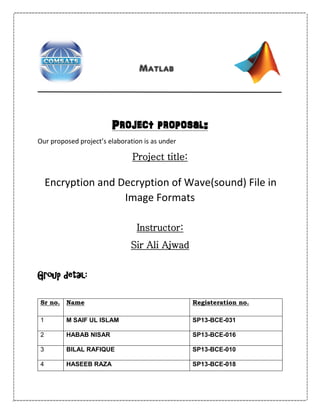Matlab
Project proposal:
Our proposed project’s elaboration is as under
Project title:
Encryption and Decryption of Wave(sound) File in
Image Formats
Instructor:
Sir Ali Ajwad
Group detail:
Sr no. Name Registeration no.
1 M SAIF UL ISLAM SP13-BCE-031
2 HABAB NISAR SP13-BCE-016
3 BILAL RAFIQUE SP13-BCE-010
4 HASEEB RAZA SP13-BCE-018
 