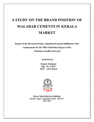 A STUDY ON THE BRAND POSITION OF
MALABAR CEMENTS IN KERALA
MARKET
Report of the Research Project submitted in partial fulfillment of the
requirements for the MBA (Full time) Degree of the
Mahatma Gandhi University
Submitted by
Prajesh Muthiyal
Reg. No. 22446
2010 – 2012 Batch
FISAT BUSINESS SCHOOL
Hormis Nagar, Angamaly,Cochin –683 577.
June 2012
 