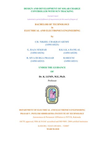 DESIGN AND DEVELOPMENT OF SOLAR CHARGE
CONTROLLER WITH SUN TRACKING
A project report
Submitted in partial fulfillment of requirements for the award of Degree of
BACHELOR OF TECHNOLOGY
in
ELECTRICAL AND ELECTRONICS ENGINEERING
by
CH. NIKHIL CHAKRAVARTHY
(14501A0221)
G. RAJA SEKHAR B.K.S.K.A RAMLAL
(14501A0236) (14501A0220)
B. SIVA DURGA PRASAD B.SREENU
(14501A0212) (14501A0211)
UNDER THE GUIDANCE
OF
Dr. K. LENIN, M.E, Ph.D.
Professor
DEPARTMENT OF ELECTRICAL AND ELECTRONICS ENGINEERING
PRASAD V. POTLURI SIDDHARTHA INSTITUTE OF TECHNOLOGY
Autonomous & Permanent Affiliation to JNTUK, Kakinada
AICTE approved, NBA & NAAC accredited and ISO 9001: 2008 certified Institution
KANURU, VIJAYAWADA – 520007
MARCH-2018
 