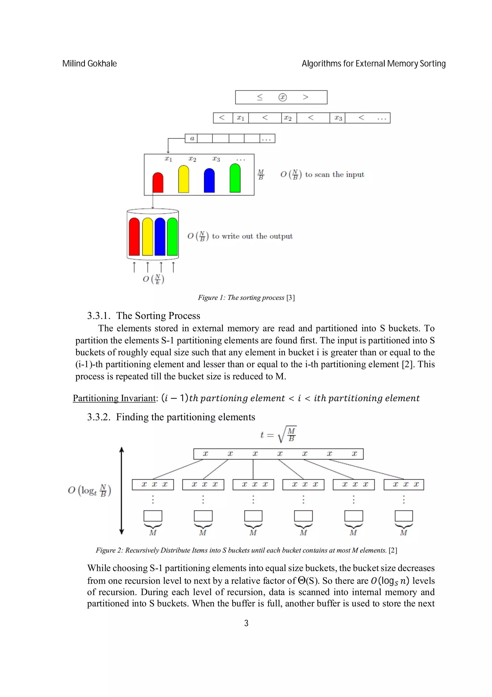 Milind Gokhale Algorithms for External Memory Sorting
3
Figure 1: The sorting process [3]
3.3.1. The Sorting Process
The elements stored in external memory are read and partitioned into S buckets. To
partition the elements S-1 partitioning elements are found first. The input is partitioned into S
buckets of roughly equal size such that any element in bucket i is greater than or equal to the
(i-1)-th partitioning element and lesser than or equal to the i-th partitioning element [2]. This
process is repeated till the bucket size is reduced to M.
Partitioning Invariant: ( − 1) ℎ	 	 < < ℎ	 	
3.3.2. Finding the partitioning elements
Figure 2: Recursively Distribute Items into S buckets until each bucket contains at most M elements. [2]
While choosing S-1 partitioning elements into equal size buckets, the bucket size decreases
from one recursion level to next by a relative factor of Θ(S). So there are (log ) levels
of recursion. During each level of recursion, data is scanned into internal memory and
partitioned into S buckets. When the buffer is full, another buffer is used to store the next
 