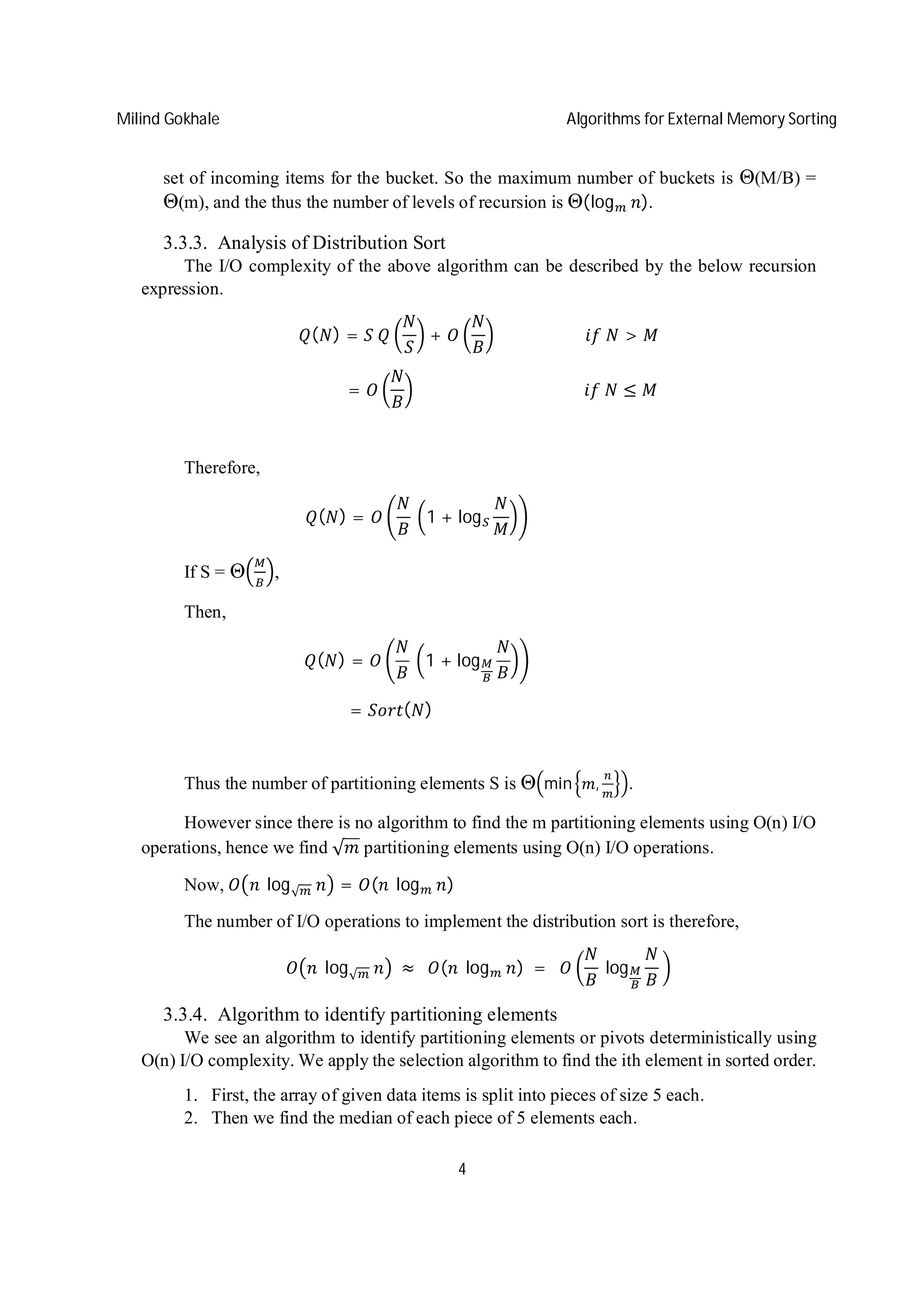 Milind Gokhale Algorithms for External Memory Sorting
4
set of incoming items for the bucket. So the maximum number of buckets is Θ(M/B) =
Θ(m), and the thus the number of levels of recursion is Θ(log ).
3.3.3. Analysis of Distribution Sort
The I/O complexity of the above algorithm can be described by the below recursion
expression.
( ) = 	 + 																						 	 >
																				= 																																										 	 ≤
Therefore,
( ) = 	 1 + log 																															
If S = Θ ,
Then,
( ) = 	 1 + log 																															
																		= ( )																																																						
Thus the number of partitioning elements S is Θ min , .
However since there is no algorithm to find the m partitioning elements using O(n) I/O
operations, hence we find √ partitioning elements using O(n) I/O operations.
Now, 	log√ = ( 	 log )
The number of I/O operations to implement the distribution sort is therefore,
	 log√ 	≈ 		 ( 	 log )	= 		 	log 	
3.3.4. Algorithm to identify partitioning elements
We see an algorithm to identify partitioning elements or pivots deterministically using
O(n) I/O complexity. We apply the selection algorithm to find the ith element in sorted order.
1. First, the array of given data items is split into pieces of size 5 each.
2. Then we find the median of each piece of 5 elements each.
 