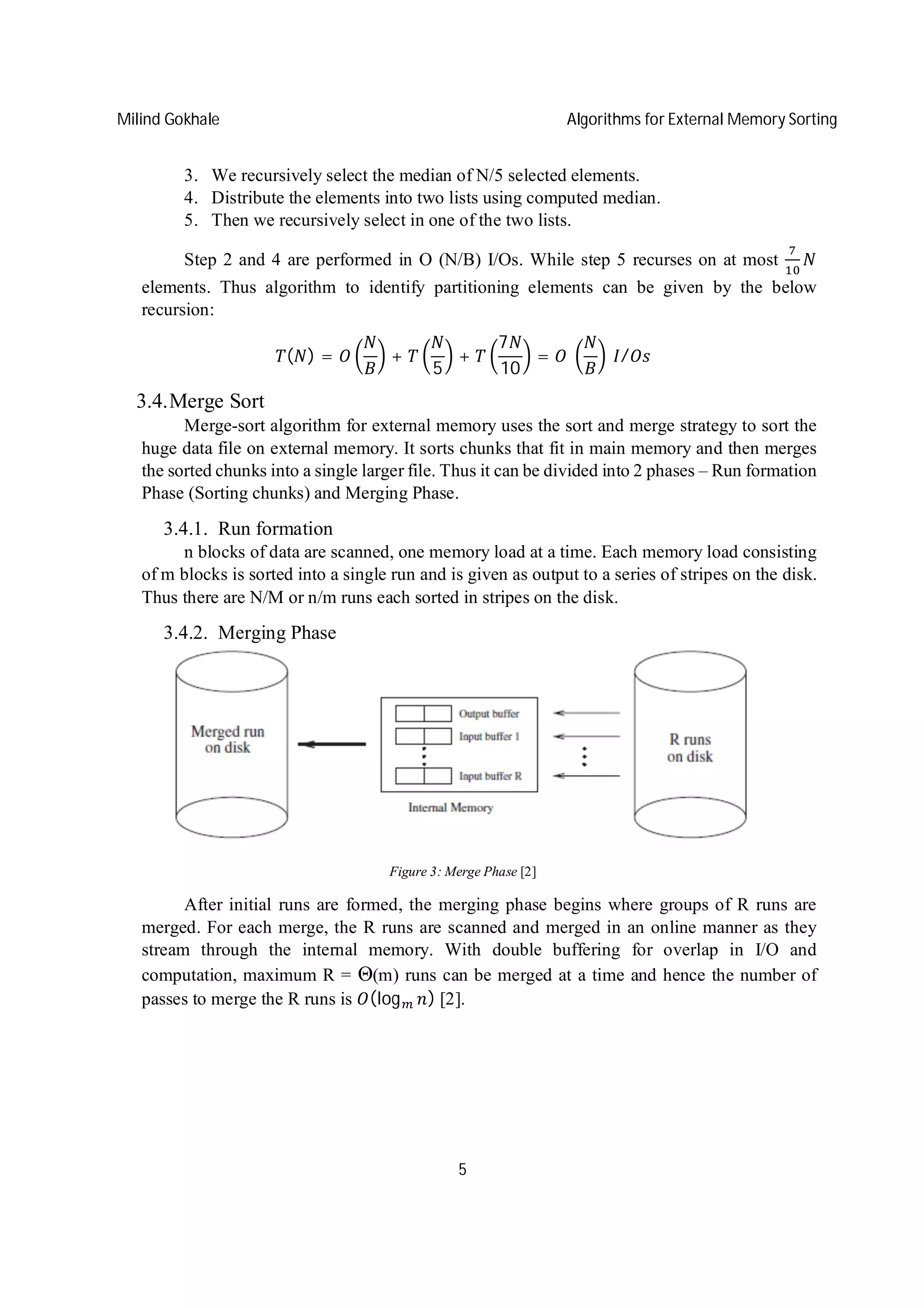 Milind Gokhale Algorithms for External Memory Sorting
5
3. We recursively select the median of N/5 selected elements.
4. Distribute the elements into two lists using computed median.
5. Then we recursively select in one of the two lists.
Step 2 and 4 are performed in O (N/B) I/Os. While step 5 recurses on at most
elements. Thus algorithm to identify partitioning elements can be given by the below
recursion:
( ) = +
5
+
7
10
= 	 	 /
3.4.Merge Sort
Merge-sort algorithm for external memory uses the sort and merge strategy to sort the
huge data file on external memory. It sorts chunks that fit in main memory and then merges
the sorted chunks into a single larger file. Thus it can be divided into 2 phases – Run formation
Phase (Sorting chunks) and Merging Phase.
3.4.1. Run formation
n blocks of data are scanned, one memory load at a time. Each memory load consisting
of m blocks is sorted into a single run and is given as output to a series of stripes on the disk.
Thus there are N/M or n/m runs each sorted in stripes on the disk.
3.4.2. Merging Phase
Figure 3: Merge Phase [2]
After initial runs are formed, the merging phase begins where groups of R runs are
merged. For each merge, the R runs are scanned and merged in an online manner as they
stream through the internal memory. With double buffering for overlap in I/O and
computation, maximum R = Θ(m) runs can be merged at a time and hence the number of
passes to merge the R runs is (log ) [2].
 
