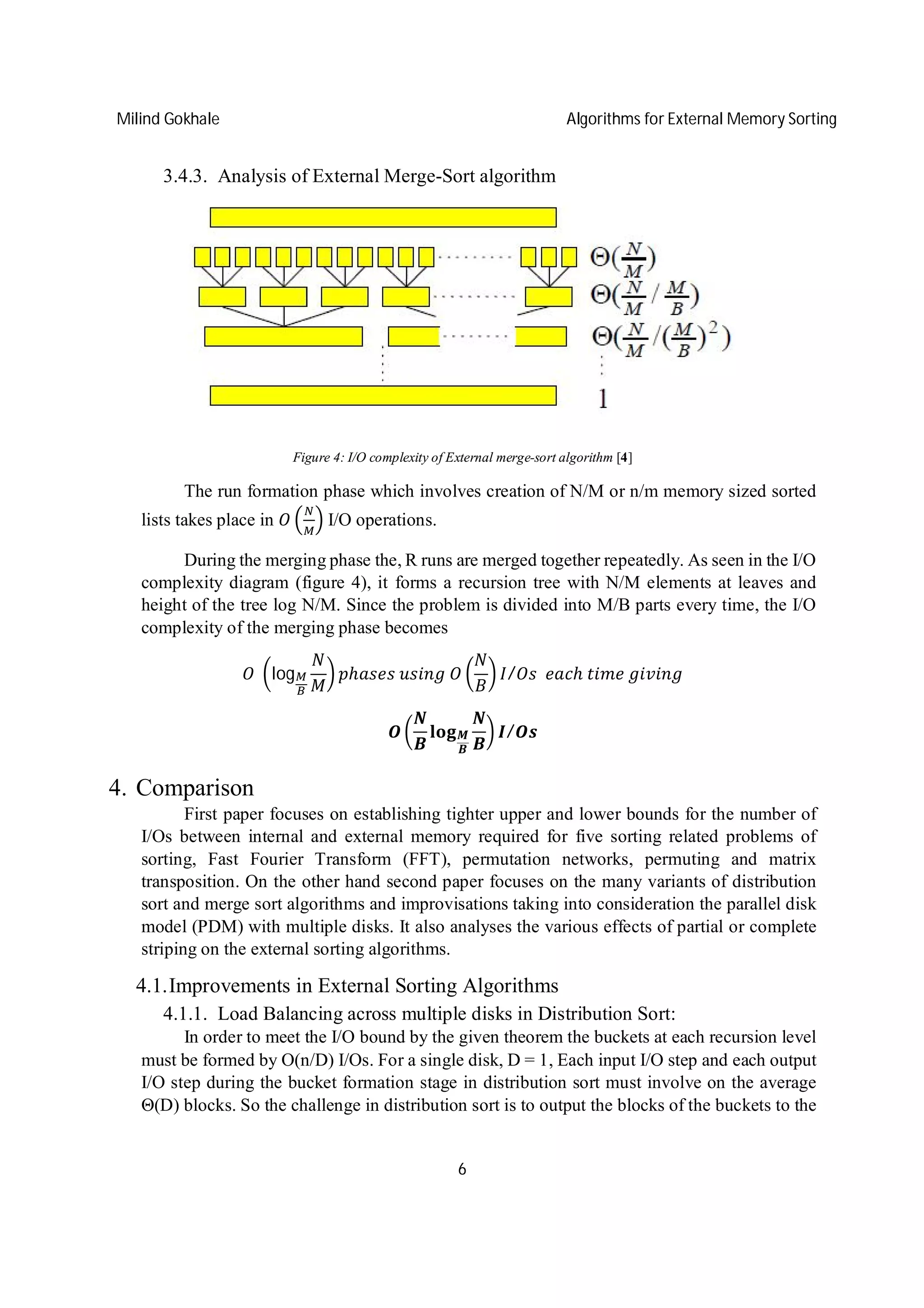 Milind Gokhale Algorithms for External Memory Sorting
6
3.4.3. Analysis of External Merge-Sort algorithm
Figure 4: I/O complexity of External merge-sort algorithm [4]
The run formation phase which involves creation of N/M or n/m memory sized sorted
lists takes place in I/O operations.
During the merging phase the, R runs are merged together repeatedly. As seen in the I/O
complexity diagram (figure 4), it forms a recursion tree with N/M elements at leaves and
height of the tree log N/M. Since the problem is divided into M/B parts every time, the I/O
complexity of the merging phase becomes
	 log ℎ 	 	 / 		 ℎ	 	
/
4. Comparison
First paper focuses on establishing tighter upper and lower bounds for the number of
I/Os between internal and external memory required for five sorting related problems of
sorting, Fast Fourier Transform (FFT), permutation networks, permuting and matrix
transposition. On the other hand second paper focuses on the many variants of distribution
sort and merge sort algorithms and improvisations taking into consideration the parallel disk
model (PDM) with multiple disks. It also analyses the various effects of partial or complete
striping on the external sorting algorithms.
4.1.Improvements in External Sorting Algorithms
4.1.1. Load Balancing across multiple disks in Distribution Sort:
In order to meet the I/O bound by the given theorem the buckets at each recursion level
must be formed by O(n/D) I/Os. For a single disk, D = 1, Each input I/O step and each output
I/O step during the bucket formation stage in distribution sort must involve on the average
Θ(D) blocks. So the challenge in distribution sort is to output the blocks of the buckets to the
 