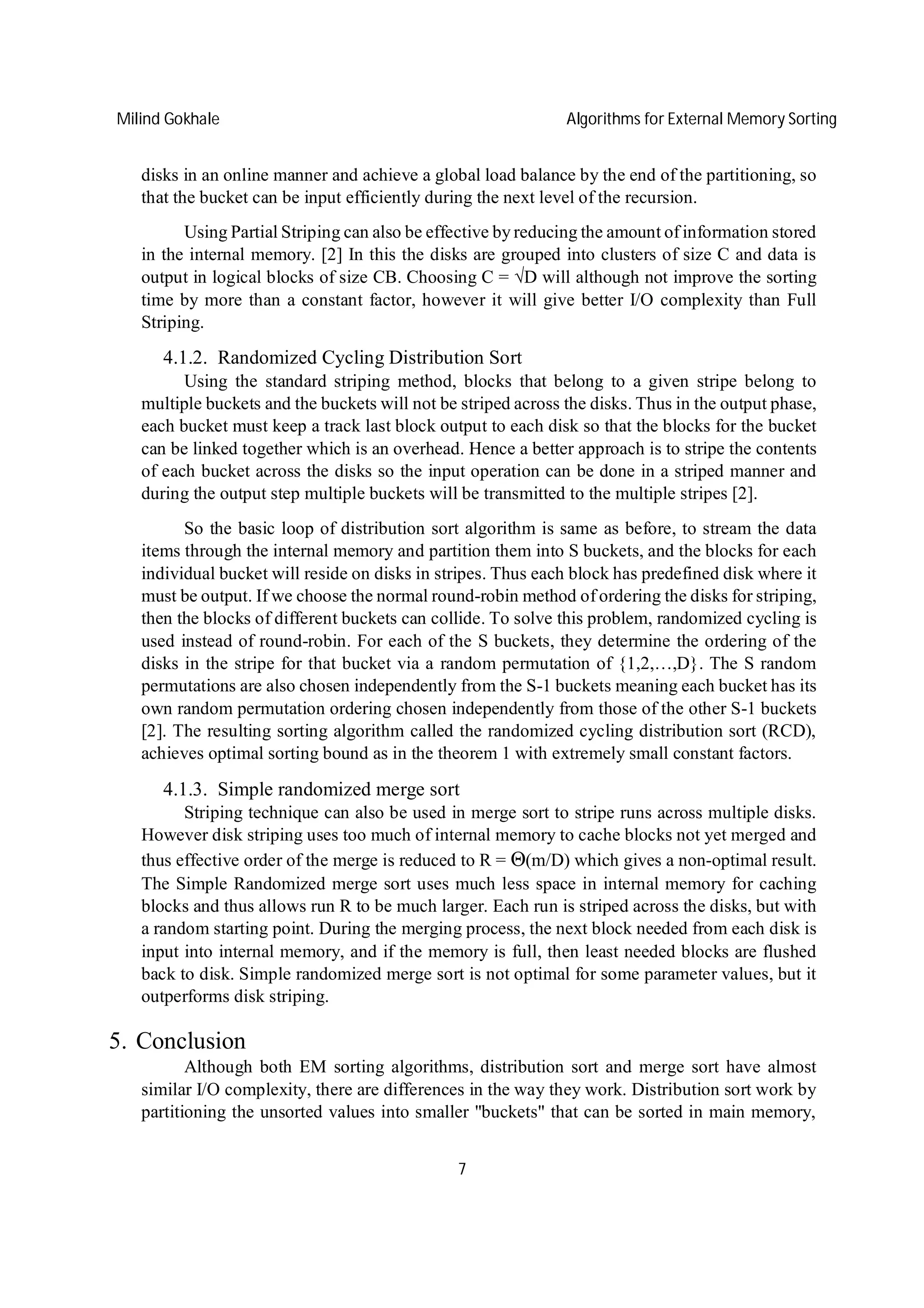 Milind Gokhale Algorithms for External Memory Sorting
7
disks in an online manner and achieve a global load balance by the end of the partitioning, so
that the bucket can be input efficiently during the next level of the recursion.
Using Partial Striping can also be effective by reducing the amount of information stored
in the internal memory. [2] In this the disks are grouped into clusters of size C and data is
output in logical blocks of size CB. Choosing C = √D will although not improve the sorting
time by more than a constant factor, however it will give better I/O complexity than Full
Striping.
4.1.2. Randomized Cycling Distribution Sort
Using the standard striping method, blocks that belong to a given stripe belong to
multiple buckets and the buckets will not be striped across the disks. Thus in the output phase,
each bucket must keep a track last block output to each disk so that the blocks for the bucket
can be linked together which is an overhead. Hence a better approach is to stripe the contents
of each bucket across the disks so the input operation can be done in a striped manner and
during the output step multiple buckets will be transmitted to the multiple stripes [2].
So the basic loop of distribution sort algorithm is same as before, to stream the data
items through the internal memory and partition them into S buckets, and the blocks for each
individual bucket will reside on disks in stripes. Thus each block has predefined disk where it
must be output. If we choose the normal round-robin method of ordering the disks for striping,
then the blocks of different buckets can collide. To solve this problem, randomized cycling is
used instead of round-robin. For each of the S buckets, they determine the ordering of the
disks in the stripe for that bucket via a random permutation of {1,2,…,D}. The S random
permutations are also chosen independently from the S-1 buckets meaning each bucket has its
own random permutation ordering chosen independently from those of the other S-1 buckets
[2]. The resulting sorting algorithm called the randomized cycling distribution sort (RCD),
achieves optimal sorting bound as in the theorem 1 with extremely small constant factors.
4.1.3. Simple randomized merge sort
Striping technique can also be used in merge sort to stripe runs across multiple disks.
However disk striping uses too much of internal memory to cache blocks not yet merged and
thus effective order of the merge is reduced to R = Θ(m/D) which gives a non-optimal result.
The Simple Randomized merge sort uses much less space in internal memory for caching
blocks and thus allows run R to be much larger. Each run is striped across the disks, but with
a random starting point. During the merging process, the next block needed from each disk is
input into internal memory, and if the memory is full, then least needed blocks are flushed
back to disk. Simple randomized merge sort is not optimal for some parameter values, but it
outperforms disk striping.
5. Conclusion
Although both EM sorting algorithms, distribution sort and merge sort have almost
similar I/O complexity, there are differences in the way they work. Distribution sort work by
partitioning the unsorted values into smaller "buckets" that can be sorted in main memory,
 