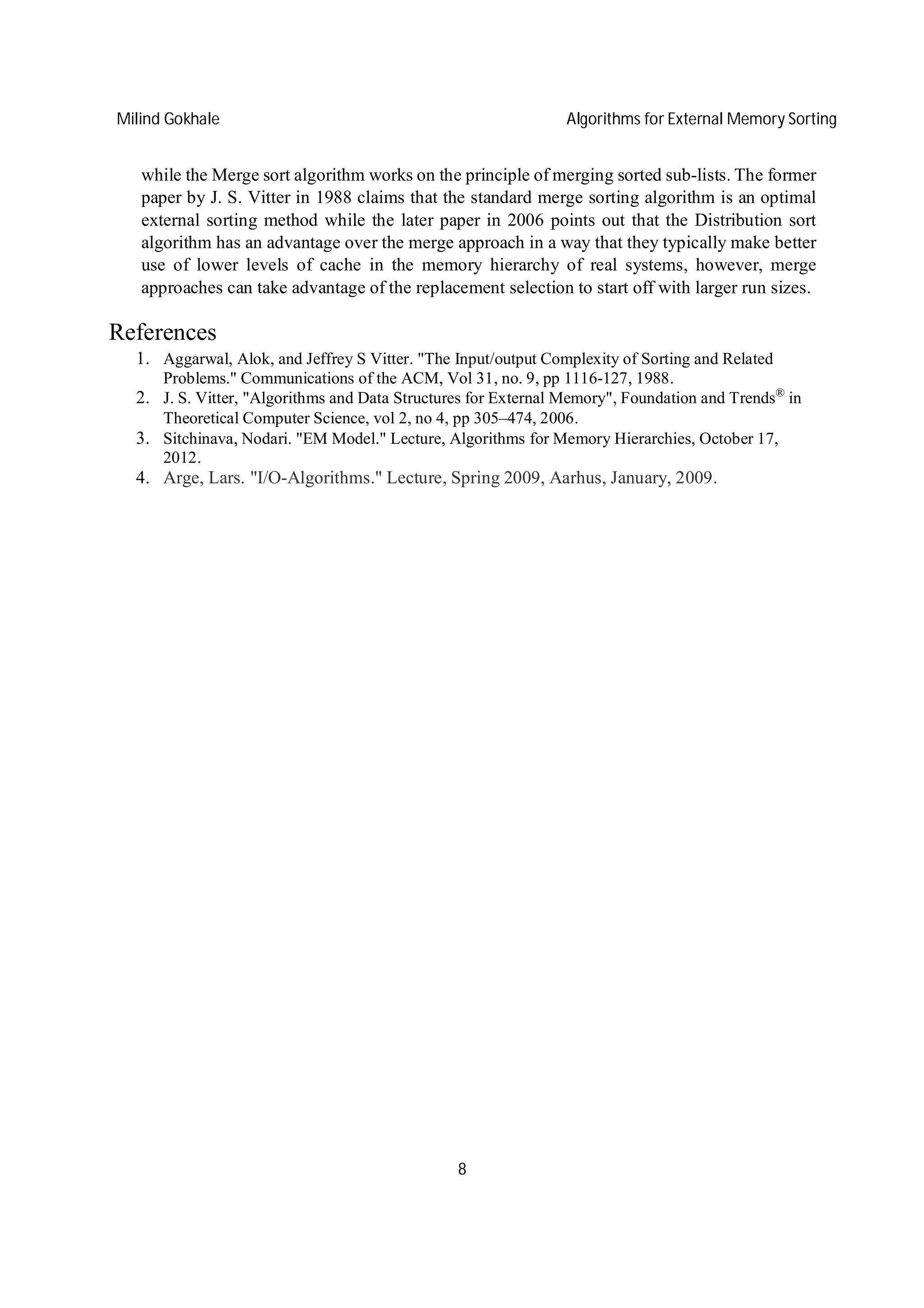 Milind Gokhale Algorithms for External Memory Sorting
8
while the Merge sort algorithm works on the principle of merging sorted sub-lists. The former
paper by J. S. Vitter in 1988 claims that the standard merge sorting algorithm is an optimal
external sorting method while the later paper in 2006 points out that the Distribution sort
algorithm has an advantage over the merge approach in a way that they typically make better
use of lower levels of cache in the memory hierarchy of real systems, however, merge
approaches can take advantage of the replacement selection to start off with larger run sizes.
References
1. Aggarwal, Alok, and Jeffrey S Vitter. "The Input/output Complexity of Sorting and Related
Problems." Communications of the ACM, Vol 31, no. 9, pp 1116-127, 1988.
2. J. S. Vitter, "Algorithms and Data Structures for External Memory", Foundation and Trends®
in
Theoretical Computer Science, vol 2, no 4, pp 305–474, 2006.
3. Sitchinava, Nodari. "EM Model." Lecture, Algorithms for Memory Hierarchies, October 17,
2012.
4. Arge, Lars. "I/O-Algorithms." Lecture, Spring 2009, Aarhus, January, 2009.
 