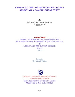 ~ 0 ~
LIBRARY AUTOMATION IN KENDRIYA VIDYALAYA
SANGATHAN: A COMPREHENSIVE STUDY
By
PRASANTA KUMAR MEHER
(100144177)
A Dissertation
SUMBITTED IN PARTIAL FULFILLMENT OF THE
REQUIREMENT FOR THE AWARD OF MASTER’S DEGREE
IN
LIBRARY AND INFORMATION SCIENCE
(MLIS)
2010
Supervisor
Sri Manoj Rana
Faculty of Library and Information Science
School of Social Sciences
Indira Gandhi National Open University
Maidan Garhi, New Delhi-110068
 