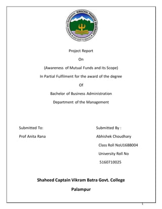 1
Project Report
On
(Awareness of Mutual Funds and its Scope)
In Partial Fulfilment for the award of the degree
Of
Bachelor of Business Administration
Department of the Management
Submitted To: Submitted By :
Prof Anita Rana Abhishek Choudhary
Class Roll NoU16BB004
University Roll No
5160710025
Shaheed Captain Vikram Batra Govt. College
Palampur
 