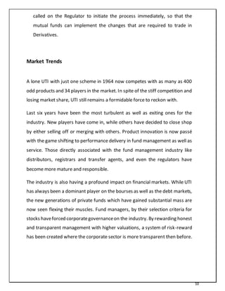 10
called on the Regulator to initiate the process immediately, so that the
mutual funds can implement the changes that are required to trade in
Derivatives.
Market Trends
A lone UTI with just one scheme in 1964 now competes with as many as 400
odd products and 34 players in the market. In spite of the stiff competition and
losing market share, UTI still remains a formidable force to reckon with.
Last six years have been the most turbulent as well as exiting ones for the
industry. New players have come in, while others have decided to close shop
by either selling off or merging with others. Product innovation is now passé
with the game shifting to performance delivery in fund management as well as
service. Those directly associated with the fund management industry like
distributors, registrars and transfer agents, and even the regulators have
become more mature and responsible.
The industry is also having a profound impact on financial markets. While UTI
has always been a dominant player on the bourses as well as the debt markets,
the new generations of private funds which have gained substantial mass are
now seen flexing their muscles. Fund managers, by their selection criteria for
stocks haveforced corporategovernanceon the industry. By rewarding honest
and transparent management with higher valuations, a system of risk-reward
has been created where the corporate sector is more transparent then before.
 