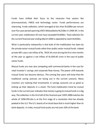 11
Funds have shifted their focus to the recession free sectors like
pharmaceuticals, FMCG and technology sector. Funds performances are
improving. Funds collection, which averaged at less than Rs100bn per annum
over five-year period spanning 1993-98doubled to Rs210bn in 1998-99. In the
current year mobilization till now have exceeded Rs300bn. Total collection for
the current financial year ending March 2000 is expected to reach Rs450bn.
What is particularly noteworthy is that bulk of the mobilization has been by
the privatesector mutual funds rather than public sector mutual funds. Indeed
private MFs saw a net inflow of Rs. 7819.34 crore during the first nine months
of the year as against a net inflow of Rs.604.40 crore in the case of public
sector funds.
Mutual funds are now also competing with commercial banks in the race for
retail investor‘s savings and corporate float money. The power shift towards
mutual funds has become obvious. The coming few years will show that the
traditional saving avenues are losing out in the current scenario. Many
investors are realizing that investments in savings accounts are as good as
locking up their deposits in a closet. The fund mobilization trend by mutual
funds in the current year indicates that money is going to mutual funds in a big
way. The collection in the firsthalf of the financial year 1999-2000 matches the
whole of 1998-99India is at the first stage of a revolution that has already
peaked in the U.S. The U.S. boasts of an Asset base that is much higher than its
bank deposits. In India, mutual fund assets are not even 10% of the bank
 