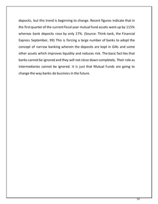 12
deposits, but this trend is beginning to change. Recent figures indicate that in
the firstquarter of the currentfiscal year mutual fund assets went up by 115%
whereas bank deposits rose by only 17%. (Source: Think-tank, the Financial
Express September, 99) This is forcing a large number of banks to adopt the
concept of narrow banking wherein the deposits are kept in Gilts and some
other assets which improves liquidity and reduces risk. The basic fact lies that
banks cannotbe ignored and they will not close down completely. Their role as
intermediaries cannot be ignored. It is just that Mutual Funds are going to
change the way banks do business in the future.
 