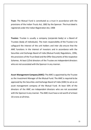 15
Trust: The Mutual Fund is constituted as a trust in accordance with the
provisions of the Indian Trusts Act, 1882 by the Sponsor. The trust deed is
registered under the Indian Registration Act, 1908
Trustee: Trustee is usually a company (corporate body) or a Board of
Trustees (body of individuals). The main responsibility of the Trustee is to
safeguard the interest of the unit holders and inter alia ensure that the
AMC functions in the interest of investors and in accordance with the
Securities and Exchange Board of India (Mutual Funds) Regulations, 1996,
the provisions of the Trust Deed and the Offer Documents of the respective
Schemes. At least 2/3rd directors of the Trustee are independent directors
who are not associated with the Sponsor in any manner.
Asset Management Company (AMC): The AMC is appointed by the Trustee
as the Investment Manager of the Mutual Fund. The AMC is required to be
approved by the Securities and Exchange Board of India (SEBI) to act as an
asset management company of the Mutual Fund. At least 50% of the
directors of the AMC are independent directors who are not associated
with the Sponsor in any manner. The AMC must have a net worth of at least
10 crores at all times.
 