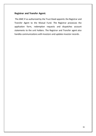 16
Registrar and Transfer Agent:
The AMC if so authorized by the Trust Deed appoints the Registrar and
Transfer Agent to the Mutual Fund. The Registrar processes the
application form, redemption requests and dispatches account
statements to the unit holders. The Registrar and Transfer agent also
handles communications with investors and updates investor records.
 