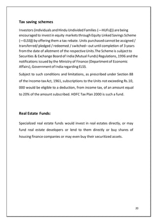 20
Tax saving schemes
Investors (individuals and Hindu Undivided Families (―HUFs‖)) arebeing
encouraged to investin equity markets through Equity Linked Savings Scheme
(―ELSS‖) by offering them a tax rebate. Units purchased cannotbe assigned /
transferred/pledged / redeemed / switched– out until completion of 3 years
fromthe date of allotment of the respectiveUnits.The Scheme is subjectto
Securities & Exchange Board of India (Mutual Funds) Regulations, 1996 and the
notifications issued by the Ministry of Finance (Departmentof Economic
Affairs), Governmentof India regarding ELSS.
Subject to such conditions and limitations, as prescribed under Section 88
of the Income-taxAct, 1961, subscriptions to the Units not exceeding Rs.10,
000 would be eligible to a deduction, from income tax, of an amount equal
to 20% of the amount subscribed. HDFC Tax Plan 2000 is such a fund.
Real Estate Funds:
Specialized real estate funds would invest in real estates directly, or may
fund real estate developers or lend to them directly or buy shares of
housing finance companies or may even buy their securitized assets.
 