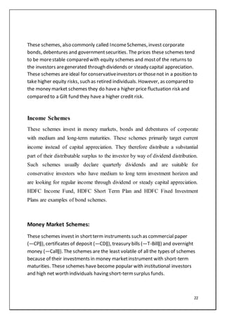 22
These schemes, also commonly called IncomeSchemes, invest corporate
bonds, debentures and governmentsecurities. The prices these schemes tend
to be morestable compared with equity schemes and mostof the returns to
the investors aregenerated through dividends or steady capital appreciation.
These schemes are ideal for conservativeinvestors or thosenot in a position to
take higher equity risks, such as retired individuals. However, as compared to
the money market schemes they do havea higher price fluctuation risk and
compared to a Gilt fund they have a higher credit risk.
Income Schemes
These schemes invest in money markets, bonds and debentures of corporate
with medium and long-term maturities. These schemes primarily target current
income instead of capital appreciation. They therefore distribute a substantial
part of their distributable surplus to the investor by way of dividend distribution.
Such schemes usually declare quarterly dividends and are suitable for
conservative investors who have medium to long term investment horizon and
are looking for regular income through dividend or steady capital appreciation.
HDFC Income Fund, HDFC Short Term Plan and HDFC Fixed Investment
Plans are examples of bond schemes.
Money Market Schemes:
These schemes invest in shortterm instruments such as commercial paper
(―CP‖), certificates of deposit (―CD‖), treasury bills (―T-Bill‖) and overnight
money (―Call‖). The schemes are the least volatile of all the types of schemes
because of their investments in money marketinstrument with short-term
maturities. These schemes have become popular with institutional investors
and high net worth individuals having short-term surplus funds.
 