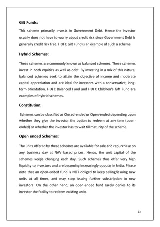 23
Gilt Funds:
This scheme primarily invests in Government Debt. Hence the investor
usually does not have to worry about credit risk since Government Debt is
generally credit risk free. HDFC Gilt Fund is an example of such a scheme.
Hybrid Schemes:
These schemes are commonly known as balanced schemes. These schemes
invest in both equities as well as debt. By investing in a mix of this nature,
balanced schemes seek to attain the objective of income and moderate
capital appreciation and are ideal for investors with a conservative, long-
term orientation. HDFC Balanced Fund and HDFC Children‘s Gift Fund are
examples of hybrid schemes.
Constitution:
Schemes can be classified as Closed-ended or Open-ended depending upon
whether they give the investor the option to redeem at any time (open-
ended) or whether the investor has to wait till maturity of the scheme.
Open ended Schemes:
The units offered by these schemes are available for sale and repurchase on
any business day at NAV based prices. Hence, the unit capital of the
schemes keeps changing each day. Such schemes thus offer very high
liquidity to investors and are becoming increasingly popular in India. Please
note that an open-ended fund is NOT obliged to keep selling/issuing new
units at all times, and may stop issuing further subscription to new
investors. On the other hand, an open-ended fund rarely denies to its
investor the facility to redeem existing units.
 