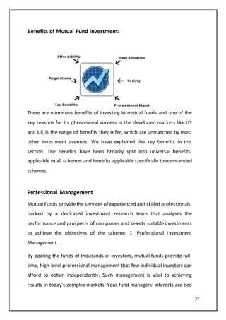 27
Benefits of Mutual Fund investment:
There are numerous benefits of investing in mutual funds and one of the
key reasons for its phenomenal success in the developed markets like US
and UK is the range of benefits they offer, which are unmatched by most
other investment avenues. We have explained the key benefits in this
section. The benefits have been broadly split into universal benefits,
applicable to all schemes and benefits applicable specifically to open-ended
schemes.
Professional Management
Mutual Funds provide the services of experienced and skilled professionals,
backed by a dedicated investment research team that analyses the
performance and prospects of companies and selects suitable investments
to achieve the objectives of the scheme. 1. Professional Investment
Management.
By pooling the funds of thousands of investors, mutual funds provide full-
time, high-level professional management that few individual investors can
afford to obtain independently. Such management is vital to achieving
results in today's complex markets. Your fund managers' interests are tied
 