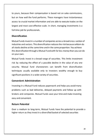 28
to yours, because their compensation is based not on sales commissions,
but on how well the fund performs. These managers have instantaneous
access to crucial market information and are able to execute trades on the
largest and most cost-effective scale. In short, managing investments is a
full-time job for professionals.
Diversification
Mutual Funds investin a number of companies across a broad cross-section of
industries and sectors. This diversification reduces the risk becauseseldom do
all stocks decline at the same time and in the same proportion. You achieve
this diversification through a Mutual Fund with far less money than you can do
on your own.
Mutual funds invest in a broad range of securities. This limits investment
risk by reducing the effect of a possible decline in the value of any one
security. Mutual fund shareowners can benefit from diversification
techniques usually available only to investors wealthy enough to buy
significant positions in a wide variety of securities.
Convenient Administration
Investing in a Mutual Fund reduces paperwork and helps you avoid many
problems such as bad deliveries, delayed payments and follow up with
brokers and companies. Mutual Funds save your time and make investing
easy and convenient.
Return Potential
Over a medium to long-term, Mutual Funds have the potential to provide a
higher return as they invest in a diversified basket of selected securities
 