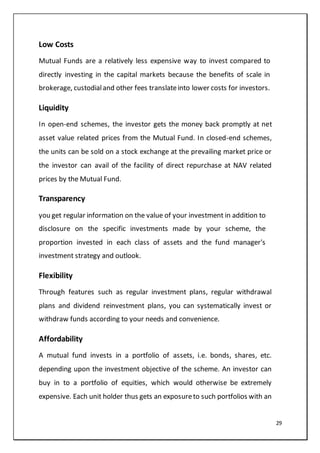 29
Low Costs
Mutual Funds are a relatively less expensive way to invest compared to
directly investing in the capital markets because the benefits of scale in
brokerage, custodialand other fees translateinto lower costs for investors.
Liquidity
In open-end schemes, the investor gets the money back promptly at net
asset value related prices from the Mutual Fund. In closed-end schemes,
the units can be sold on a stock exchange at the prevailing market price or
the investor can avail of the facility of direct repurchase at NAV related
prices by the Mutual Fund.
Transparency
you get regular information on the value of your investment in addition to
disclosure on the specific investments made by your scheme, the
proportion invested in each class of assets and the fund manager's
investment strategy and outlook.
Flexibility
Through features such as regular investment plans, regular withdrawal
plans and dividend reinvestment plans, you can systematically invest or
withdraw funds according to your needs and convenience.
Affordability
A mutual fund invests in a portfolio of assets, i.e. bonds, shares, etc.
depending upon the investment objective of the scheme. An investor can
buy in to a portfolio of equities, which would otherwise be extremely
expensive. Each unit holder thus gets an exposureto such portfolios with an
 